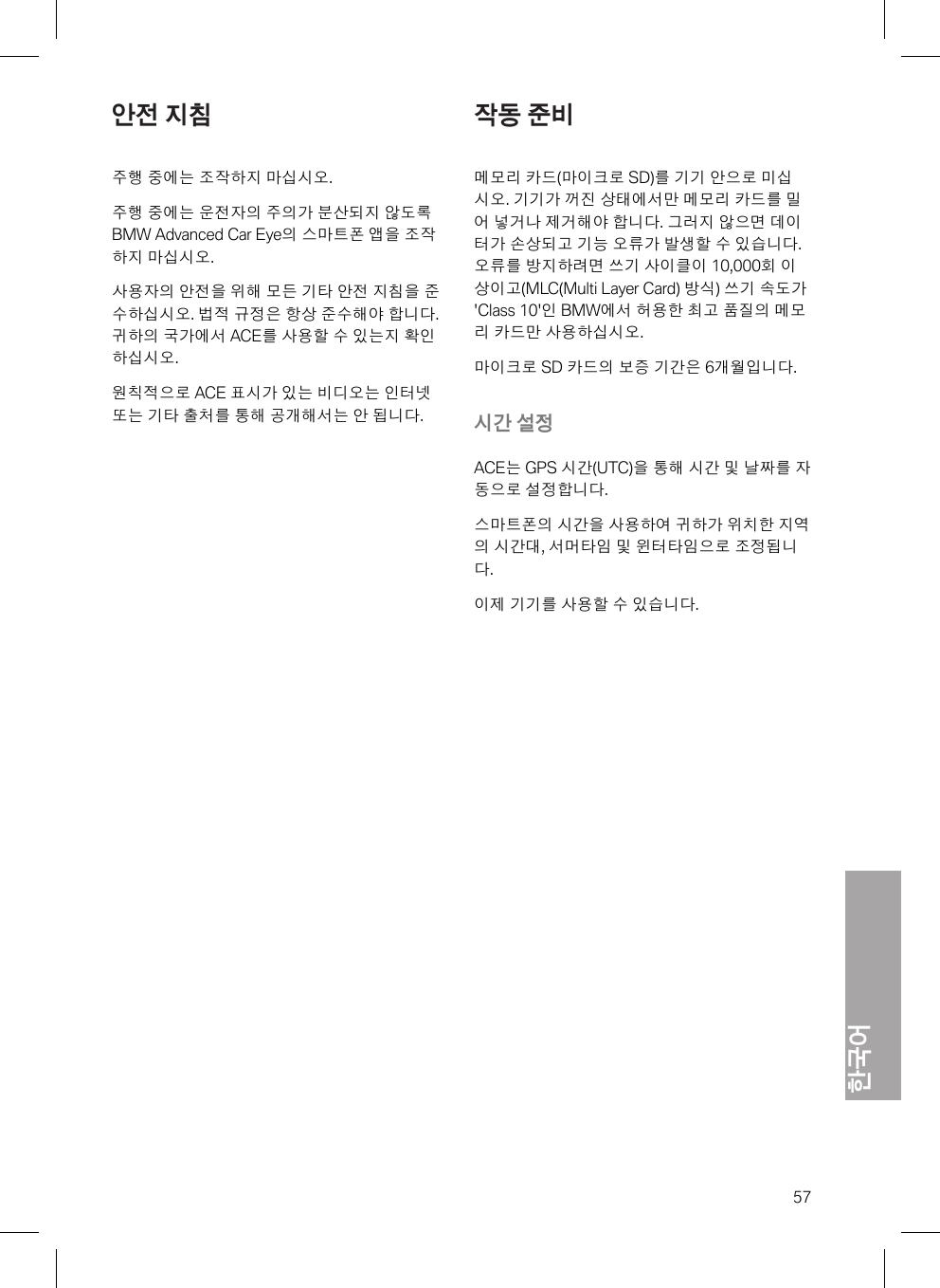 한국어57안전 지침주행 중에는 조작하지 마십시오.주행 중에는 운전자의 주의가 분산되지 않도록BMW Advanced Car Eye의 스마트폰 앱을 조작하지 마십시오.사용자의 안전을 위해 모든 기타 안전 지침을 준수하십시오. 법적 규정은 항상 준수해야 합니다.귀하의 국가에서 ACE를 사용할 수 있는지 확인하십시오.원칙적으로 ACE 표시가 있는 비디오는 인터넷또는 기타 출처를 통해 공개해서는 안 됩니다.작동 준비메모리 카드(마이크로 SD)를 기기 안으로 미십시오. 기기가 꺼진 상태에서만 메모리 카드를 밀어 넣거나 제거해야 합니다. 그러지 않으면 데이터가 손상되고 기능 오류가 발생할 수 있습니다.오류를 방지하려면 쓰기 사이클이 10,000회 이상이고(MLC(Multi Layer Card) 방식) 쓰기 속도가&apos;Class 10&apos;인 BMW에서 허용한 최고 품질의 메모리 카드만 사용하십시오.마이크로 SD 카드의 보증 기간은 6개월입니다.시간 설정ACE는 GPS 시간(UTC)을 통해 시간 및 날짜를 자동으로 설정합니다.스마트폰의 시간을 사용하여 귀하가 위치한 지역의 시간대, 서머타임 및 윈터타임으로 조정됩니다.이제 기기를 사용할 수 있습니다.