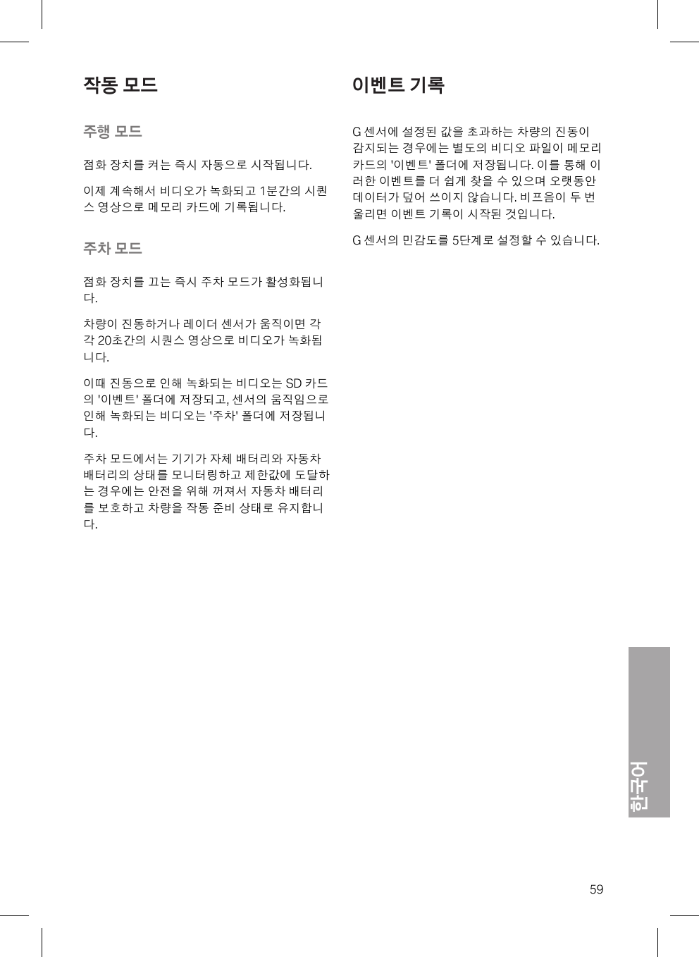 한국어59작동 모드주행 모드점화 장치를 켜는 즉시 자동으로 시작됩니다.이제 계속해서 비디오가 녹화되고 1분간의 시퀀스 영상으로 메모리 카드에 기록됩니다.주차 모드점화 장치를 끄는 즉시 주차 모드가 활성화됩니다.차량이 진동하거나 레이더 센서가 움직이면 각각 20초간의 시퀀스 영상으로 비디오가 녹화됩니다.이때 진동으로 인해 녹화되는 비디오는 SD 카드의 &apos;이벤트&apos; 폴더에 저장되고, 센서의 움직임으로인해 녹화되는 비디오는 &apos;주차&apos; 폴더에 저장됩니다.주차 모드에서는 기기가 자체 배터리와 자동차배터리의 상태를 모니터링하고 제한값에 도달하는 경우에는 안전을 위해 꺼져서 자동차 배터리를 보호하고 차량을 작동 준비 상태로 유지합니다.이벤트 기록G 센서에 설정된 값을 초과하는 차량의 진동이감지되는 경우에는 별도의 비디오 파일이 메모리카드의 &apos;이벤트&apos; 폴더에 저장됩니다. 이를 통해 이러한 이벤트를 더 쉽게 찾을 수 있으며 오랫동안데이터가 덮어 쓰이지 않습니다. 비프음이 두 번울리면 이벤트 기록이 시작된 것입니다.G 센서의 민감도를 5단계로 설정할 수 있습니다.