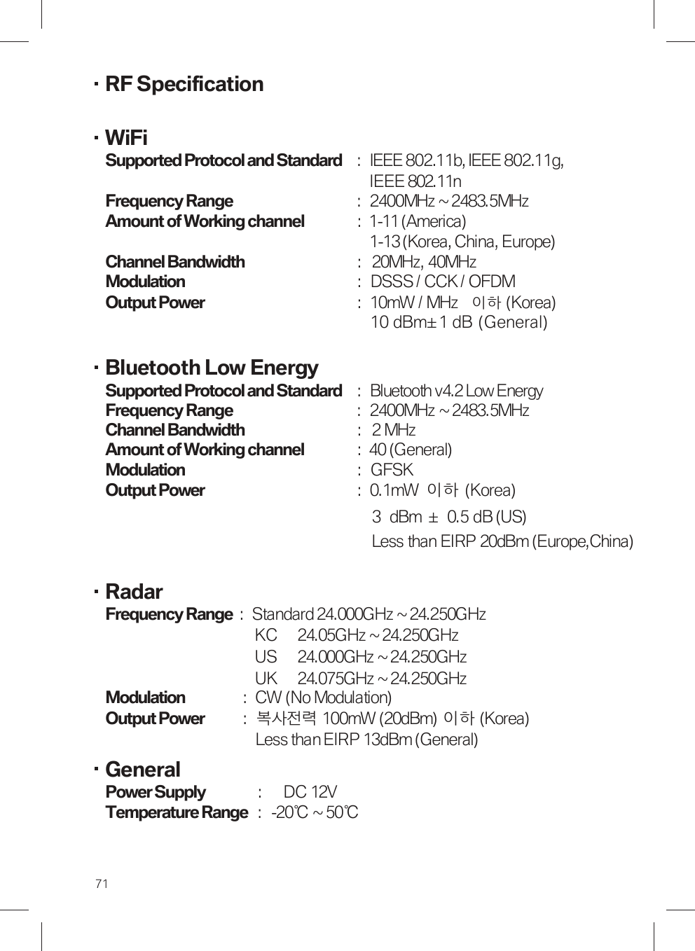 RF Specification  WiFi Supported Protocol and Standard :  IEEE 802.11b, IEEE 802.11g, IEEE 802.11n Frequency Range :  2400MHz ~ 2483.5MHz Amount of Working channel : 1-11 (America) 1-13 (Korea, China, Europe)   Channel Bandwidth :  20MHz, 40MHz Modulation :  DSSS / CCK / OFDM Output Power :  10mW / MHz 이하(Korea)                                       10 dBm± 1 dB  (General)   Bluetooth Low Energy Supported Protocol and Standard  :  Bluetooth v4.2 Low Energy  Frequency Range :  2400MHz ~ 2483.5MHz Channel Bandwidth :  2 MHz Amount of Working channel : 40 (General) Modulation :  GFSK Output Power :  0.1mW  이하  (Korea) 3  dBm  ±   0.5 dB (US) Less than EIRP 20dBm (Europe,China)  Radar Frequency Range  :  Standard 24.000GHz ~ 24.250GHz KC    24.05GHz ~ 24.250GHz   US    24.000GHz ~ 24.250GHz   UK    24.075GHz ~ 24.250GHz Modulation  :  CW (No Modulation) Output Power  :  복사전력 100mW (20dBm) 이하 (Korea) Less than EIRP 13dBm (General) General Power Supply  :    DC 12V Temperature Range  :  -20℃ ~ 50℃ 71