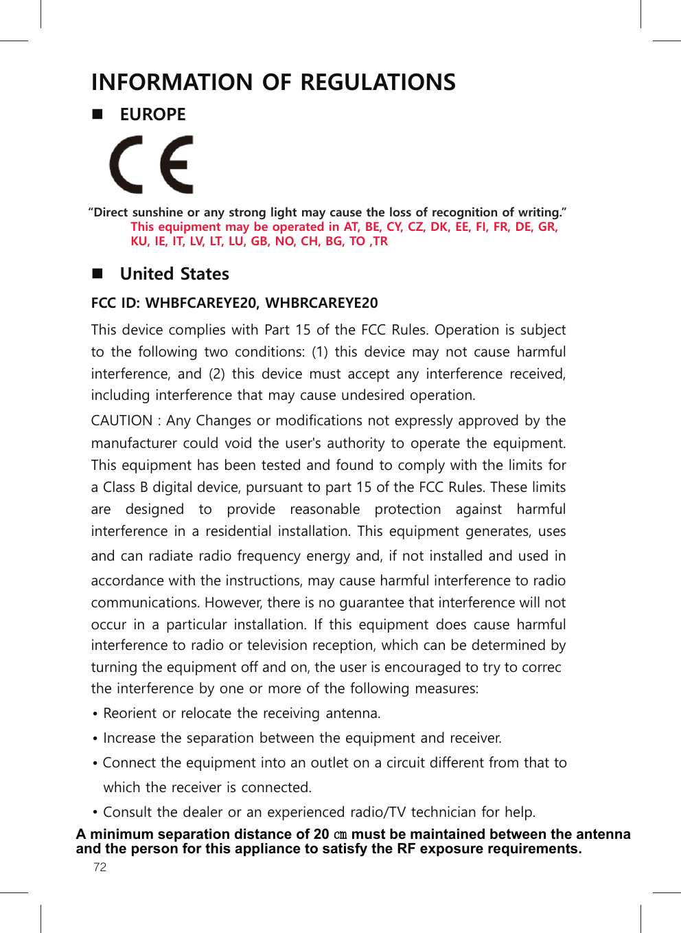 72INFORMATION OF REGULATIONS EUROPE United StatesFCC ID: WHBFCAREYE20, WHBRCAREYE20 This device complies with Part 15 of the FCC Rules. Operation is subject to the following two conditions: (1) this device  may not  cause harmful interference,  and (2) this device  must accept any interference  received, including interference that may cause undesired operation. CAUTION : Any Changes or modifications not expressly approved by the manufacturer could void the user&apos;s authority to operate the equipment. This equipment has been tested and found to comply with the limits for a Class B digital device, pursuant to part 15 of the FCC Rules. These limits are  designed  to  provide  reasonable  protection  against  harmful interference in a residential installation. This equipment generates, uses and can radiate radio frequency energy and, if not installed and used in accordance with the instructions, may cause harmful interference to radio communications. However, there is no guarantee that interference will not occur  in a particular installation. If this  equipment does  cause  harmful interference to radio or television reception, which can be determined by turning the equipment off and on, the user is encouraged to try to correcthe interference by one or more of the following measures: •Reorient or relocate the receiving antenna.•Increase the separation between the equipment and receiver.•• Connect the equipment into an outlet on a circuit different from that towhich the receiver is connected.• Consult the dealer or an experienced radio/TV technician for help.“Direct sunshine or any strong light may cause the loss of recognition of writing.”          This equipment may be operated in AT, BE, CY, CZ, DK, EE, FI, FR, DE, GR,           KU, IE, IT, LV, LT, LU, GB, NO, CH, BG, TO ,TRA minimum separation distance of 20 ㎝ must be maintained between the antenna and the person for this appliance to satisfy the RF exposure requirements.