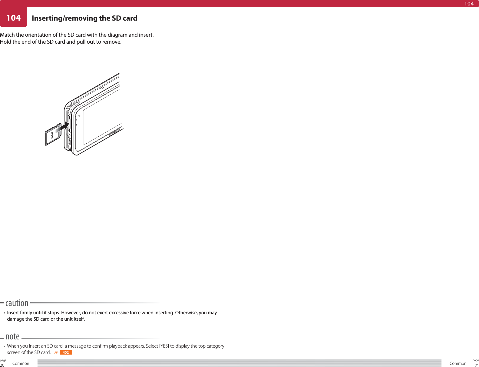 20page Common 21pageCommon104104Inserting/removing the SD cardMatch the orientation of the SD card with the diagram and insert.Hold the end of the SD card and pull out to remove.caution•  Insert firmly until it stops. However, do not exert excessive force when inserting. Otherwise, you may damage the SD card or the unit itself.note•  When you insert an SD card, a message to confirm playback appears. Select [YES] to display the top category screen of the SD card.    402