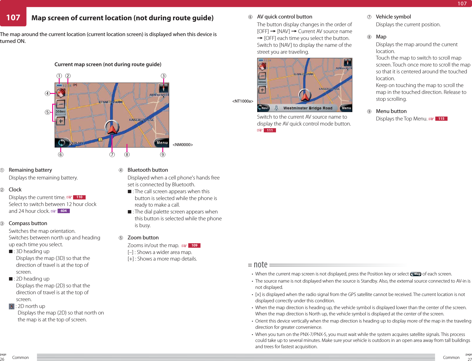 26page Common 27pageCommon107107Map screen of current location (not during route guide)1 Remaining batteryDisplays the remaining battery.2 ClockDisplays the current time.   110Select to switch between 12 hour clock and 24 hour clock.   6043 Compass buttonSwitches the map orientation.Switches between north up and heading up each time you select.7  :  3D heading upDisplays the map (3D) so that the direction of travel is at the top of screen.7  :  2D heading upDisplays the map (2D) so that the direction of travel is at the top of screen. :  2D north upDisplays the map (2D) so that north on the map is at the top of screen.4 Bluetooth buttonDisplayed when a cell phone&apos;s hands free set is connected by Bluetooth.7  :  The call screen appears when this button is selected while the phone is ready to make a call.7  :  The dial palette screen appears when this button is selected while the phone is busy.5 Zoom buttonZooms in/out the map.    109[–] : Shows a wider area map.[+] : Shows a more map details.The map around the current location (current location screen) is displayed when this device is turned ON.note•  When the current map screen is not displayed, press the Position key or select   of each screen.•  The source name is not displayed when the source is Standby. Also, the external source connected to AV-in is not displayed.•  [×] is displayed when the radio signal from the GPS satellite cannot be received. The current location is not displayed correctly under this condition.•  When the map direction is heading up, the vehicle symbol is displayed lower than the center of the screen. When the map direction is North up, the vehicle symbol is displayed at the center of the screen.•  Orient this device vertically when the map direction is heading up to display more of the map in the traveling direction for greater convenience.•  When you turn on the PNX-7/PNX-5, you must wait while the system acquires satellite signals. This process could take up to several minutes. Make sure your vehicle is outdoors in an open area away from tall buildings and trees for fastest acquisition.6  AV quick control buttonThe button display changes in the order of [OFF] = [NAV] = Current AV source name = [OFF] each time you select the button.Switch to [NAV] to display the name of the street you are traveling.Switch to the current AV source name to display the AV quick control mode button.  1117 Vehicle symbolDisplays the current position.8 MapDisplays the map around the current location.Touch the map to switch to scroll map screen. Touch once more to scroll the map so that it is centered around the touched location.Keep on touching the map to scroll the map in the touched direction. Release to stop scrolling.9 Menu buttonDisplays the Top Menu.   115Current map screen (not during route guide)&lt;NM0000&gt;&lt;NT1000a&gt;12 3876459
