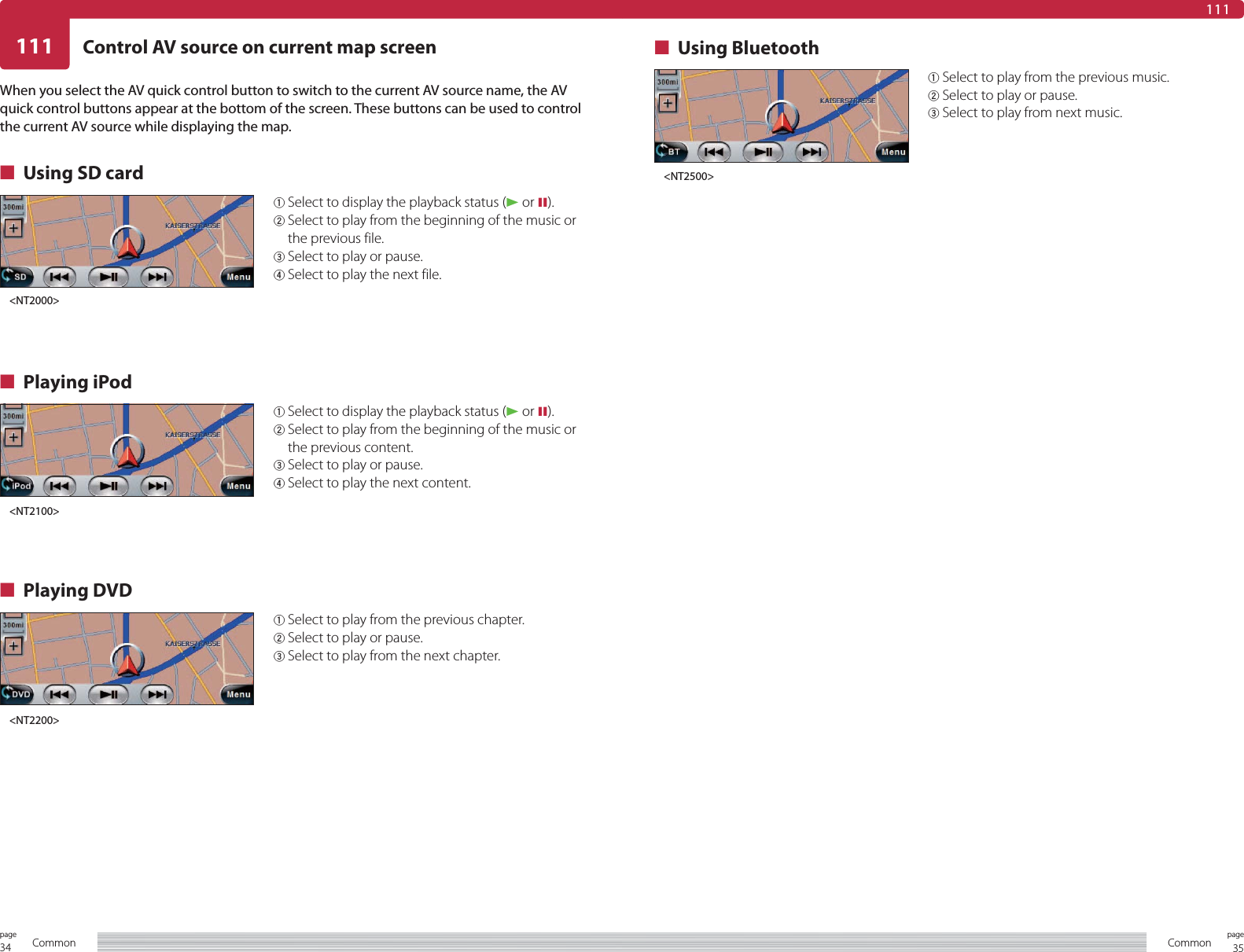 34page Common 35pageCommon111 Control AV source on current map screen111When you select the AV quick control button to switch to the current AV source name, the AV quick control buttons appear at the bottom of the screen. These buttons can be used to control the current AV source while displaying the map.■  Using SD card1 Select to display the playback status (3 or 8).2  Select to play from the beginning of the music or the previous content.3  Select to play or pause.4  Select to play the next content.■ Playing iPod1 Select to play from the previous chapter.2 Select to play or pause.3 Select to play from the next chapter.■ Playing DVD1 Select to play from the previous music.2 Select to play or pause.3 Select to play from next music.■ Using Bluetooth1 Select to display the playback status (3 or 8).2  Select to play from the beginning of the music or the previous file.3 Select to play or pause.4 Select to play the next file.&lt;NT2000&gt;&lt;NT2100&gt;&lt;NT2200&gt;&lt;NT2500&gt;