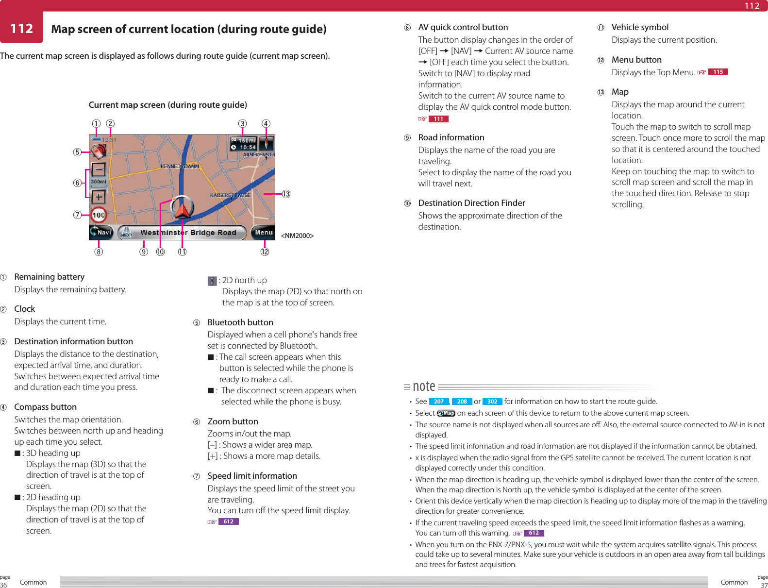 36page Common 37pageCommon112112Map screen of current location (during route guide)1 Remaining batteryDisplays the remaining battery.2 ClockDisplays the current time.3  Destination information buttonDisplays the distance to the destination, expected arrival time, and duration.Switches between expected arrival time and duration each time you press.4 Compass buttonSwitches the map orientation.Switches between north up and heading up each time you select.7  :  3D heading upDisplays the map (3D) so that the direction of travel is at the top of screen.7  :  2D heading upDisplays the map (2D) so that the direction of travel is at the top of screen. :  2D north upDisplays the map (2D) so that north on the map is at the top of screen.5 Bluetooth buttonDisplayed when a cell phone&apos;s hands free set is connected by Bluetooth.7  :   The call screen appears when this button is selected while the phone is ready to make a call.7  :    The disconnect screen appears when selected while the phone is busy.6 Zoom buttonZooms in/out the map.[–] : Shows a wider area map.[+] : Shows a more map details.7  Speed limit information Displays the speed limit of the street you are traveling.You can turn off the speed limit display. 612note• See  207 ,  208  or  302  for information on how to start the route guide.• Select   on each screen of this device to return to the above current map screen.•  The source name is not displayed when all sources are off. Also, the external source connected to AV-in is not displayed.•  The speed limit information and road information are not displayed if the information cannot be obtained.•  x is displayed when the radio signal from the GPS satellite cannot be received. The current location is not displayed correctly under this condition.•  When the map direction is heading up, the vehicle symbol is displayed lower than the center of the screen. When the map direction is North up, the vehicle symbol is displayed at the center of the screen.•  Orient this device vertically when the map direction is heading up to display more of the map in the traveling direction for greater convenience.•  If the current traveling speed exceeds the speed limit, the speed limit information flashes as a warning.You can turn off this warning.    612•  When you turn on the PNX-7/PNX-5, you must wait while the system acquires satellite signals. This process could take up to several minutes. Make sure your vehicle is outdoors in an open area away from tall buildings and trees for fastest acquisition.8  AV quick control buttonThe button display changes in the order of [OFF] = [NAV] = Current AV source name = [OFF] each time you select the button.Switch to [NAV] to display road information.Switch to the current AV source name to display the AV quick control mode button.  1119 Road information Displays the name of the road you are traveling.Select to display the name of the road you will travel next.0  Destination Direction FinderShows the approximate direction of the destination.- Vehicle symbolDisplays the current position.= Menu buttonDisplays the Top Menu.   115~ MapDisplays the map around the current location.Touch the map to switch to scroll map screen. Touch once more to scroll the map so that it is centered around the touched location.Keep on touching the map to switch to scroll map screen and scroll the map in the touched direction. Release to stop scrolling.The current map screen is displayed as follows during route guide (current map screen).Current map screen (during route guide)&lt;NM2000&gt;1234~=-098765