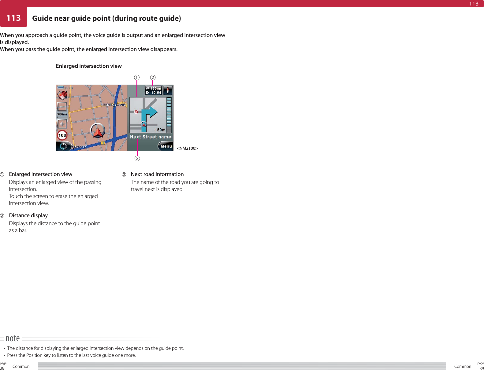 38page Common 39pageCommon113 Guide near guide point (during route guide)113When you approach a guide point, the voice guide is output and an enlarged intersection view is displayed.When you pass the guide point, the enlarged intersection view disappears.note•  The distance for displaying the enlarged intersection view depends on the guide point.•  Press the Position key to listen to the last voice guide one more.1  Enlarged intersection viewDisplays an enlarged view of the passing intersection.Touch the screen to erase the enlarged intersection view.2 Distance displayDisplays the distance to the guide point as a bar.3  Next road information The name of the road you are going to travel next is displayed.Enlarged intersection view&lt;NM2100&gt;123