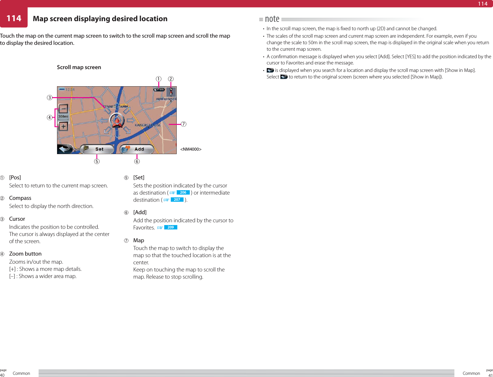 40page Common 41pageCommonMap screen displaying desired location114114note•  In the scroll map screen, the map is fixed to north up (2D) and cannot be changed.•  The scales of the scroll map screen and current map screen are independent. For example, even if you change the scale to 50m in the scroll map screen, the map is displayed in the original scale when you return to the current map screen.•  A confirmation message is displayed when you select [Add]. Select [YES] to add the position indicated by the cursor to Favorites and erase the message.•   is displayed when you search for a location and display the scroll map screen with [Show in Map].Select   to return to the original screen (screen where you selected [Show in Map]).Touch the map on the current map screen to switch to the scroll map screen and scroll the map to display the desired location.1 [Pos]Select to return to the current map screen.2 CompassSelect to display the north direction.3 CursorIndicates the position to be controlled.The cursor is always displayed at the center of the screen.4 Zoom buttonZooms in/out the map.[+] : Shows a more map details.[–] : Shows a wider area map.5 [Set]Sets the position indicated by the cursor as destination (   206  ) or intermediate destination (   207  ).6 [Add]Add the position indicated by the cursor to Favorites.    2097 MapTouch the map to switch to display the map so that the touched location is at the center.Keep on touching the map to scroll the map. Release to stop scrolling.Scroll map screen&lt;NM4000&gt;1276534