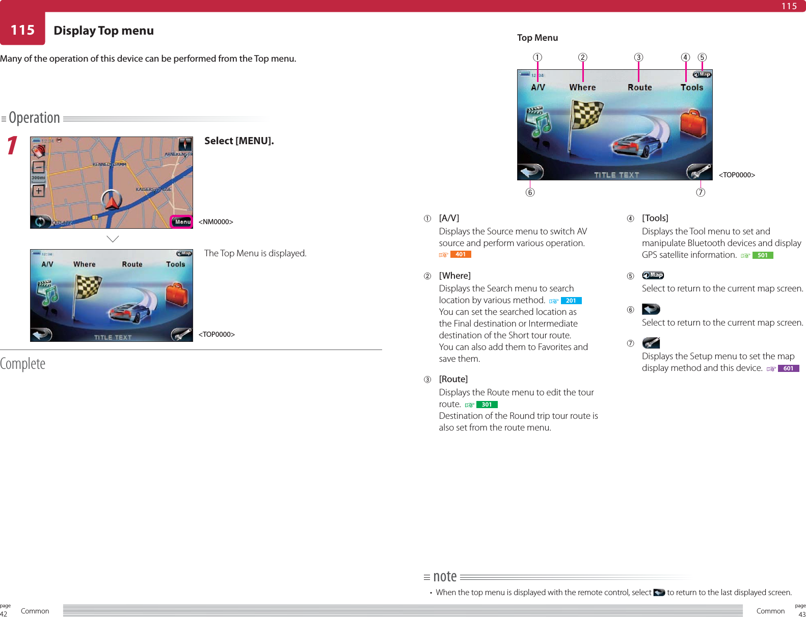 42page Common 43pageCommon115115Operation1Select [MENU].The Top Menu is displayed.CompleteDisplay Top menuMany of the operation of this device can be performed from the Top menu.1 [A/V]Displays the Source menu to switch AV source and perform various operation. 4012 [Where]Displays the Search menu to search location by various method.    201You can set the searched location as the Final destination or Intermediate destination of the Short tour route.You can also add them to Favorites and save them.3 [Route]Displays the Route menu to edit the tour route.    301Destination of the Round trip tour route is also set from the route menu.4 [Tools]Displays the Tool menu to set and manipulate Bluetooth devices and display GPS satellite information.    5015 Select to return to the current map screen.6 Select to return to the current map screen.7 Displays the Setup menu to set the map display method and this device.    601note•  When the top menu is displayed with the remote control, select   to return to the last displayed screen.Top Menu&lt;TOP0000&gt;&lt;TOP0000&gt;&lt;NM0000&gt;1234576
