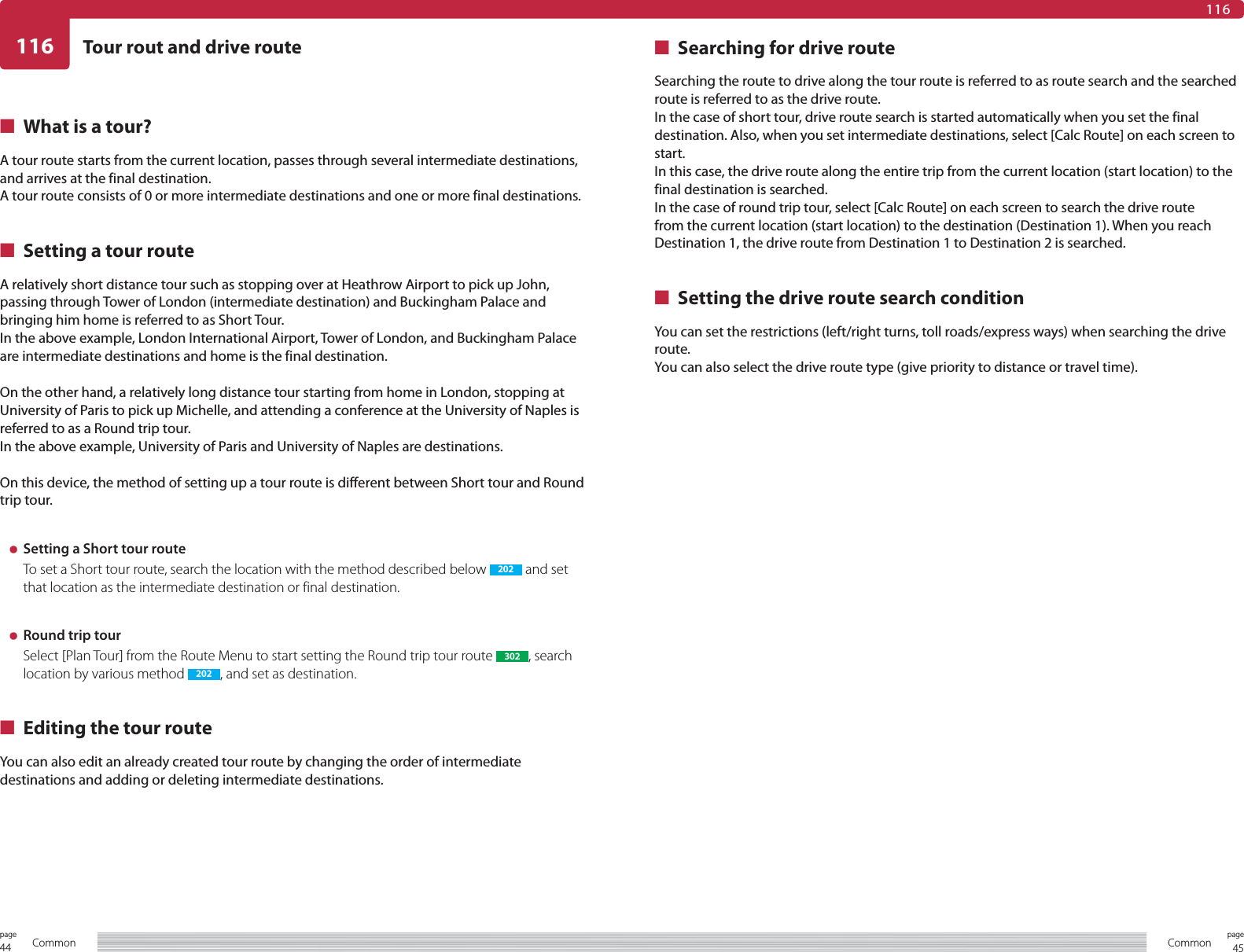 44page Common 45pageCommon116 Tour rout and drive route116■  What is a tour?A tour route starts from the current location, passes through several intermediate destinations, and arrives at the final destination.A tour route consists of 0 or more intermediate destinations and one or more final destinations.■  Setting a tour routeA relatively short distance tour such as stopping over at Heathrow Airport to pick up John, passing through Tower of London (intermediate destination) and Buckingham Palace and bringing him home is referred to as Short Tour.In the above example, London International Airport, Tower of London, and Buckingham Palace are intermediate destinations and home is the final destination.On the other hand, a relatively long distance tour starting from home in London, stopping at University of Paris to pick up Michelle, and attending a conference at the University of Naples is referred to as a Round trip tour.In the above example, University of Paris and University of Naples are destinations.On this device, the method of setting up a tour route is different between Short tour and Round trip tour.÷  Setting a Short tour routeTo set a Short tour route, search the location with the method described below  202  and set that location as the intermediate destination or final destination.÷  Round trip tourSelect [Plan Tour] from the Route Menu to start setting the Round trip tour route  302 , search location by various method  202 , and set as destination.■  Editing the tour routeYou can also edit an already created tour route by changing the order of intermediate destinations and adding or deleting intermediate destinations.■  Searching for drive routeSearching the route to drive along the tour route is referred to as route search and the searched route is referred to as the drive route.In the case of short tour, drive route search is started automatically when you set the final destination. Also, when you set intermediate destinations, select [Calc Route] on each screen to start.In this case, the drive route along the entire trip from the current location (start location) to the final destination is searched.In the case of round trip tour, select [Calc Route] on each screen to search the drive route from the current location (start location) to the destination (Destination 1). When you reach Destination 1, the drive route from Destination 1 to Destination 2 is searched.■  Setting the drive route search conditionYou can set the restrictions (left/right turns, toll roads/express ways) when searching the drive route.You can also select the drive route type (give priority to distance or travel time).
