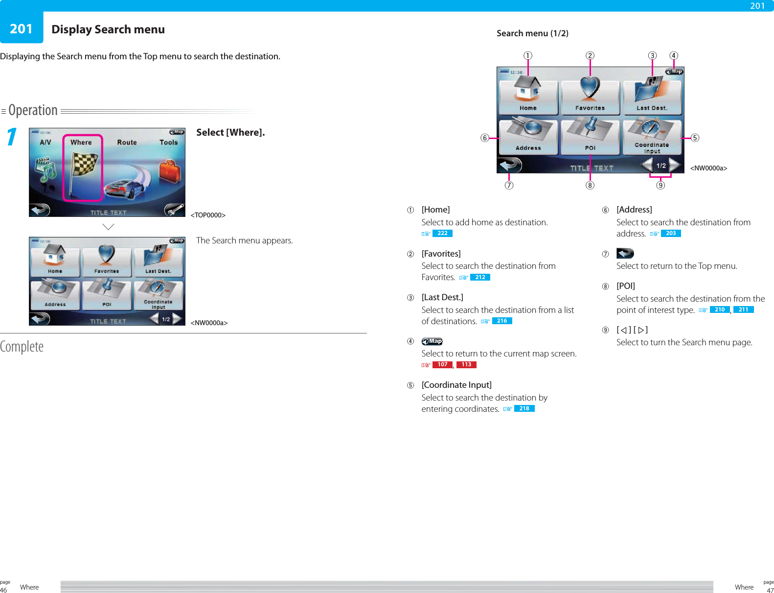 46page Where20147pageWhere201Operation1Select [Where].The Search menu appears.CompleteDisplaying the Search menu from the Top menu to search the destination.1 [Home]Select to add home as destination. 2222 [Favorites]Select to search the destination from Favorites.    2123 [Last Dest.]Select to search the destination from a list of destinations.    2164 Select to return to the current map screen.  107 ,  1135 [Coordinate Input]Select to search the destination by entering coordinates.    2186 [Address]Select to search the destination from address.    2037 Select to return to the Top menu.8 [POI]Select to search the destination from the point of interest type.    210 ,  2119 [  ] [  ]Select to turn the Search menu page.&lt;TOP0000&gt;Search menu (1/2)&lt;NW0000a&gt;&lt;NW0000a&gt;17 8 92 3 456Display Search menu