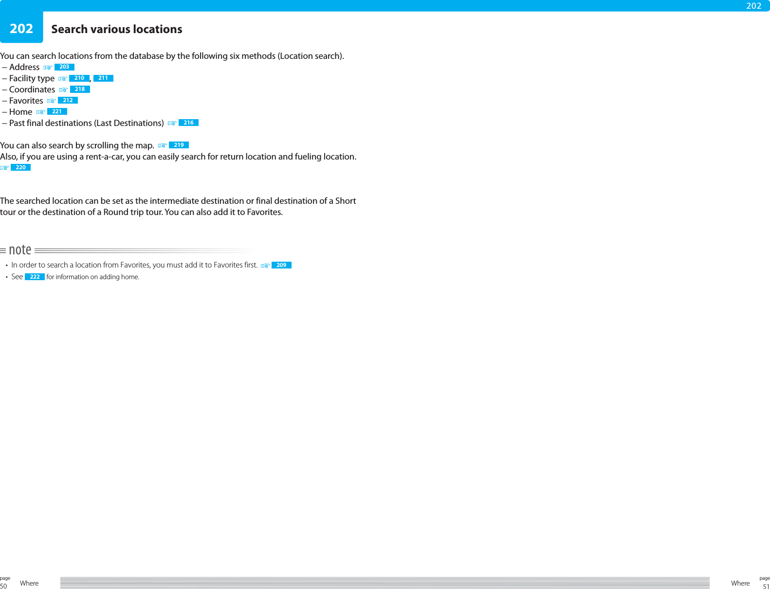 50page Where 51pageWhere202202You can search locations from the database by the following six methods (Location search). − Address    203 − Facility type     210 ,  211 − Coordinates    218 − Favorites    212 − Home     221 − Past final destinations (Last Destinations)     216You can also search by scrolling the map.     219Also, if you are using a rent-a-car, you can easily search for return location and fueling location.  220The searched location can be set as the intermediate destination or final destination of a Short tour or the destination of a Round trip tour. You can also add it to Favorites.note•  In order to search a location from Favorites, you must add it to Favorites first.   209• See  222  for information on adding home.Search various locations