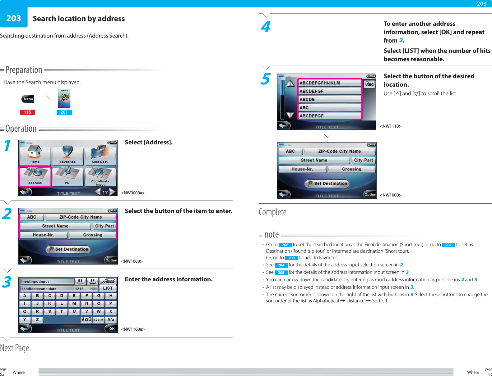 52page Where 53pageWhere203203PreparationHave the Search menu displayed.115 201Operation1Select [Address].2Select the button of the item to enter.3Enter the address information.Next PageSearch location by addressSearching destination from address (Address Search).4To enter another address information, select [OK] and repeat from 2.Select [LIST] when the number of hits becomes reasonable.5Select the button of the desired location.Use [ ] and [ ] to scroll the list.Completenote• Go to  206  to set the searched location as the Final destination (Short tour) or go to  207  to set as Destination (Round trip tour) or Intermediate destination (Short tour).Or, go to  209  to add to Favorites.• See  204  for the details of the address input selection screen in 2.• See  205  for the details of the address information input screen in 3.•  You can narrow down the candidates by entering as much address information as possible ins 2 and 3.•  A list may be displayed instead of address information input screen in 3.•  The current sort order is shown on the right of the list with buttons in 5. Select these buttons to change the sort order of the list as Alphabetical = Distance = Sort off.&lt;NW0000a&gt;&lt;NW1000&gt;&lt;NW1100a&gt;&lt;NW1110&gt;&lt;NW1000&gt;