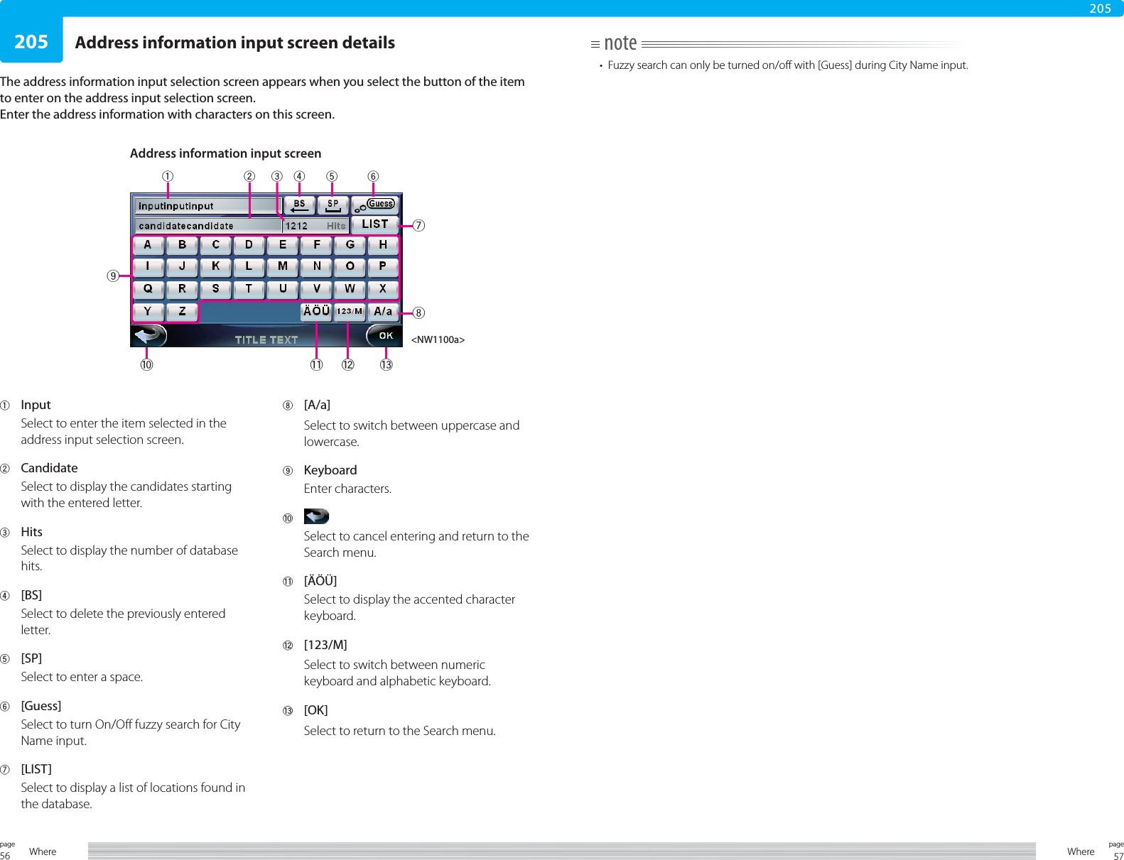 56page Where 57pageWhere205205Address information input screen detailsThe address information input selection screen appears when you select the button of the item to enter on the address input selection screen.Enter the address information with characters on this screen.note•  Fuzzy search can only be turned on/off with [Guess] during City Name input.1 InputSelect to enter the item selected in the address input selection screen.2 CandidateSelect to display the candidates starting with the entered letter.3 HitsSelect to display the number of database hits.4 [BS]Select to delete the previously entered letter.5 [SP]Select to enter a space.6 [Guess]Select to turn On/Off fuzzy search for City Name input.7 [LIST]Select to display a list of locations found in the database.8 [A/a]Select to switch between uppercase and lowercase.9 KeyboardEnter characters. 0 Select to cancel entering and return to the Search menu.- [ÄÖÜ]Select to display the accented character keyboard.= [123/M]Select to switch between numeric keyboard and alphabetic keyboard.~ [OK]Select to return to the Search menu.Address information input screen&lt;NW1100a&gt;16~7048-5=923