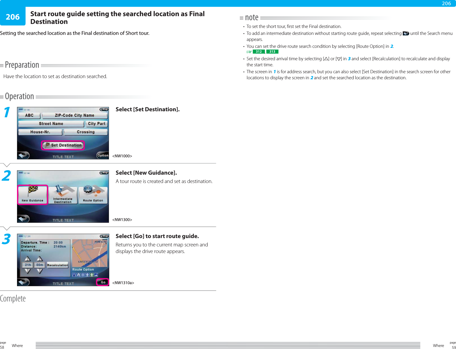 58page Where 59pageWhere206206PreparationHave the location to set as destination searched.Operation1Select [Set Destination].2Select [New Guidance].A tour route is created and set as destination.3Select [Go] to start route guide.Returns you to the current map screen and displays the drive route appears.CompleteStart route guide setting the searched location as Final DestinationSetting the searched location as the Final destination of Short tour.note•  To set the short tour, first set the Final destination.•  To add an intermediate destination without starting route guide, repeat selecting   until the Search menu appears.•  You can set the drive route search condition by selecting [Route Option] in 2.  312 ,  313•  Set the desired arrival time by selecting [ ] or [ ] in 3 and select [Recalculation] to recalculate and display the start time.•  The screen in 1 is for address search, but you can also select [Set Destination] in the search screen for other locations to display the screen in 2 and set the searched location as the destination.&lt;NW1300&gt;&lt;NW1310a&gt;&lt;NW1000&gt;