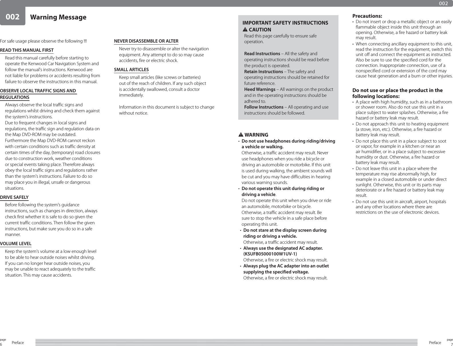 6page Preface 7pagePreface002002Warning MessageFor safe usage please observe the following !!!READ THIS MANUAL FIRSTRead this manual carefully before starting to operate the Kenwood Car Navigation System and follow the manual&apos;s instructions. Kenwood are not liable for problems or accidents resulting from failure to observe the instructions in this manual.OBSERVE LOCAL TRAFFIC SIGNS AND REGULATIONSAlways observe the local traffic signs and regulations whilst driving and check them against the system&apos;s instructions.Due to frequent changes in local signs and regulations, the traffic sign and regulation data on the Map DVD-ROM may be outdated.Furthermore the Map DVD-ROM cannot reckon with certain conditions such as traffic density at certain times of the day, (temporary) road closures due to construction work, weather conditions or special events taking place. Therefore always obey the local traffic signs and regulations rather than the system&apos;s instructions. Failure to do so may place you in illegal, unsafe or dangerous situations.DRIVE SAFELYBefore following the system&apos;s guidance instructions, such as changes in direction, always check first whether it is safe to do so given the current traffic conditions. Then follow the given instructions, but make sure you do so in a safe manner.VOLUME LEVELKeep the system&apos;s volume at a low enough level to be able to hear outside noises whilst driving. If you can no longer hear outside noises, you may be unable to react adequately to the traffic situation. This may cause accidents.NEVER DISASSEMBLE OR ALTERNever try to disassemble or alter the navigation equipment. Any attempt to do so may cause accidents, fire or electric shock.SMALL ARTICLESKeep small articles (like screws or batteries) out of the reach of children. If any such object is accidentally swallowed, consult a doctor immediately.Information in this document is subject to change without notice.IMPORTANT SAFETY INSTRUCTIONS2 CAUTIONRead this page carefully to ensure safe operation.Read Instructions – All the safety and operating instructions should be read before the product is operated.Retain Instructions – The safety and operating instructions should be retained for future reference.Heed Warnings – All warnings on the product and in the operating instructions should be adhered to.Follow Instructions – All operating and use instructions should be followed.2 WARNING•  Do not use headphones during riding/driving a vehicle or walking.Otherwise, a traffic accident may result. Never use headphones when you ride a bicycle or driving an automobile or motorbike. If this unit is used during walking, the ambient sounds will be cut and you may have difficulties in hearing various warning sounds.•  Do not operate this unit during riding or driving a vehicle.Do not operate this unit when you drive or ride an automobile, motorbike or bicycle.Otherwise, a traffic accident may result. Be sure to stop the vehicle in a safe place before operating this unit.•  Do not stare at the display screen during riding or driving a vehicle.Otherwise, a traffic accident may result.•  Always use the designated AC adapter. (KSUFB05000100W1UV-1)Otherwise, a fire or electric shock may result.•  Always plug the AC adapter into an outlet supplying the specified voltage.Otherwise, a fire or electric shock may result.Precautions:•  Do not insert or drop a metallic object or an easily flammable object inside this unit through an opening. Otherwise, a fire hazard or battery leak may result.•  When connecting ancillary equipment to this unit, read the instruction for the equipment, switch this unit off and connect the equipment as instructed. Also be sure to use the specified cord for the connection. Inappropriate connection, use of a nonspecified cord or extension of the cord may cause heat generation and a burn or other injuries.Do not use or place the product in the following locations:•  A place with high humidity, such as in a bathroom or shower room. Also do not use this unit in a place subject to water splashes. Otherwise, a fire hazard or battery leak may result.•  Do not approach this unit to heating equipment (a stove, iron, etc.). Otherwise, a fire hazard or battery leak may result.•  Do not place this unit in a place subject to soot or vapor, for example in a kitchen or near an air humidifier, or in a place subject to excessive humidity or dust. Otherwise, a fire hazard or battery leak may result.•  Do not leave this unit in a place where the temperature may rise abnormally high, for example in a closed automobile or under direct sunlight. Otherwise, this unit or its parts may deteriorate or a fire hazard or battery leak may result.•  Do not use this unit in aircraft, airport, hospitals and any other locations where there are restrictions on the use of electronic devices.