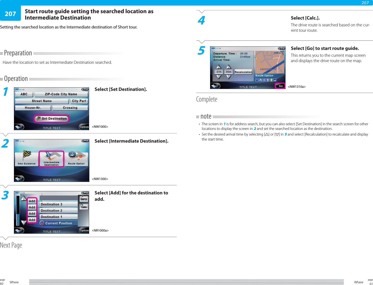 60page Where 61pageWhere207207PreparationHave the location to set as Intermediate Destination searched.Operation1Select [Set Destination].2Select [Intermediate Destination].3Select [Add] for the destination to add.Next PageStart route guide setting the searched location as Intermediate DestinationSetting the searched location as the Intermediate destination of Short tour.4Select [Calc.].The drive route is searched based on the cur-rent tour route.5Select [Go] to start route guide.This returns you to the current map screen and displays the drive route on the map.Completenote•  The screen in 1 is for address search, but you can also select [Set Destination] in the search screen for other locations to display the screen in 2 and set the searched location as the destination.•  Set the desired arrival time by selecting [ ] or [ ] in 5 and select [Recalculation] to recalculate and display the start time.&lt;NR1000a&gt;&lt;NW1300&gt;&lt;NW1310a&gt;&lt;NW1000&gt;
