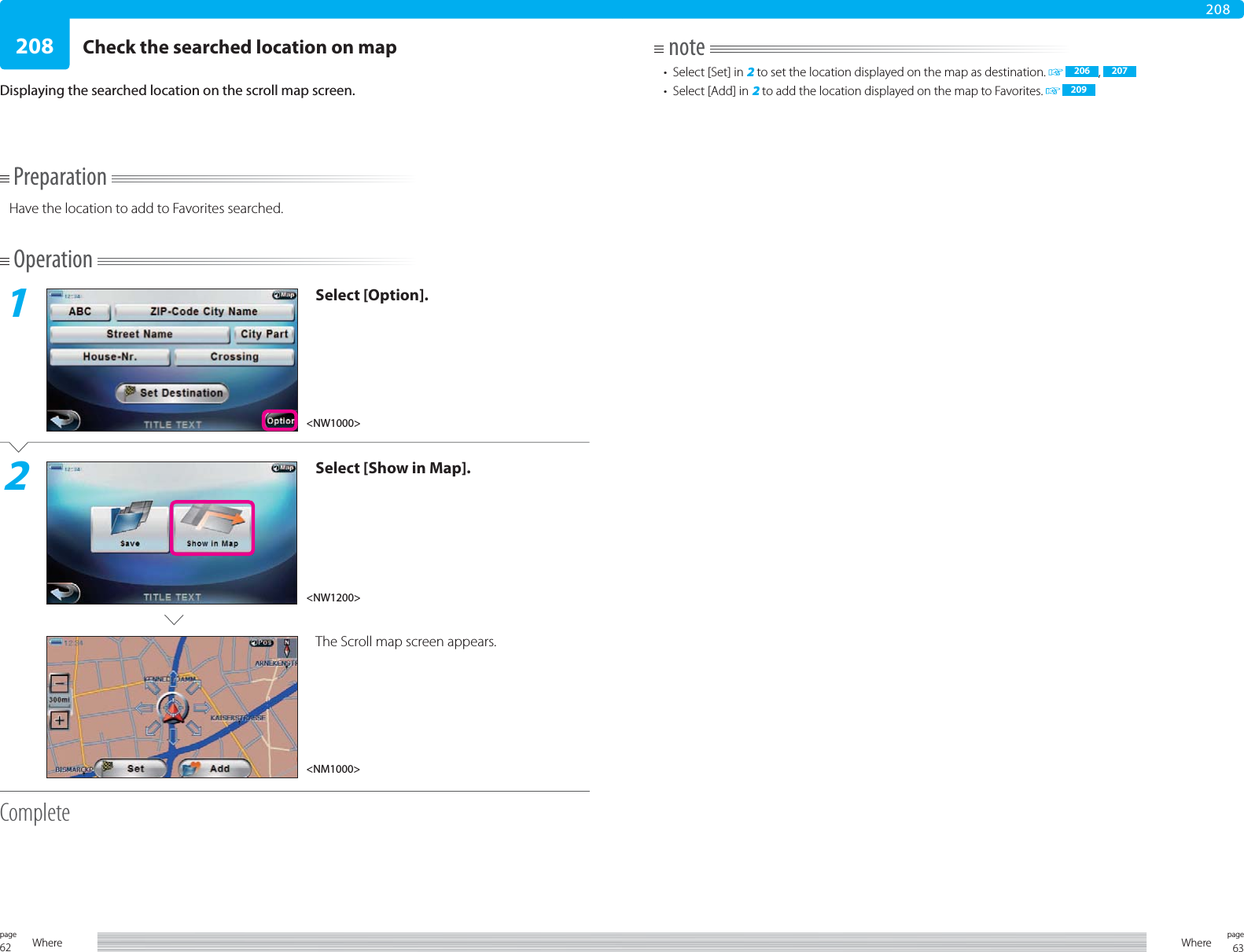 62page Where 63pageWhere208208PreparationHave the location to add to Favorites searched.Operation1Select [Option].2Select [Show in Map].The Scroll map screen appears.CompleteCheck the searched location on mapDisplaying the searched location on the scroll map screen.note•  Select [Set] in 2 to set the location displayed on the map as destination.    206 ,  207•  Select [Add] in 2 to add the location displayed on the map to Favorites.   209&lt;NW1200&gt;&lt;NW1000&gt;&lt;NM1000&gt;