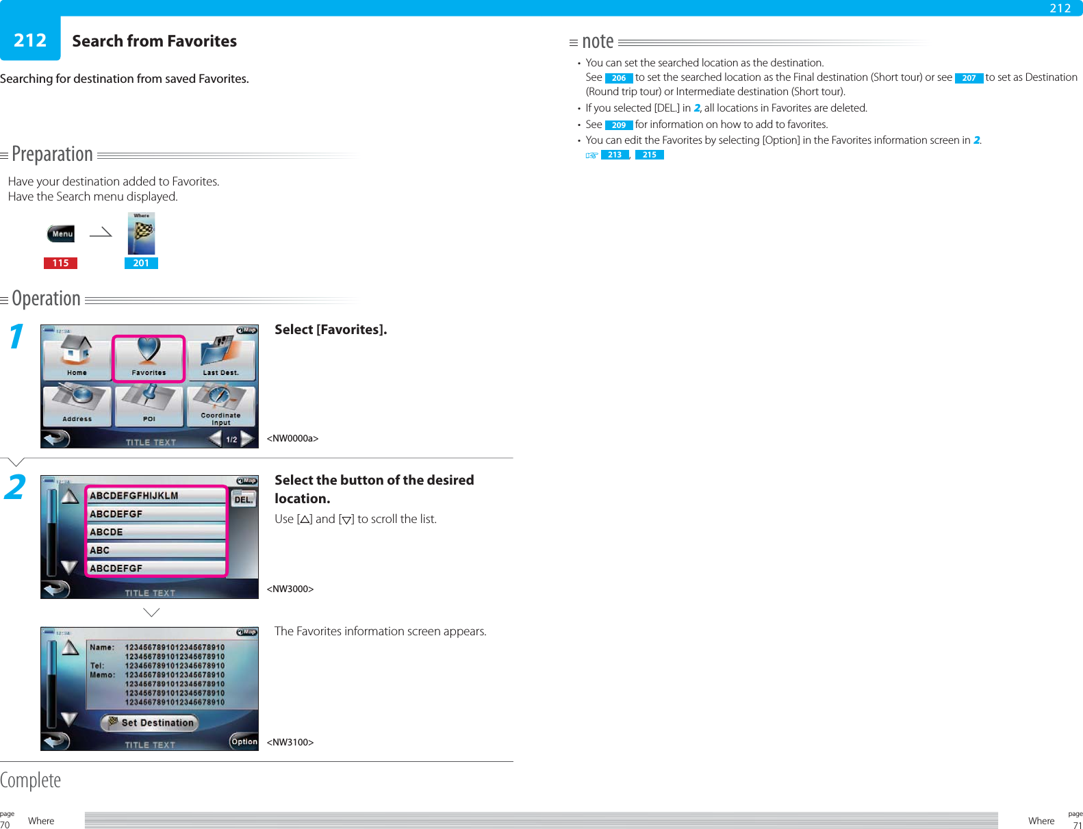 70page Where 71pageWhere212212PreparationHave your destination added to Favorites.Have the Search menu displayed.115 201Operation1Select [Favorites].2Select the button of the desired location.Use [ ] and [ ] to scroll the list.The Favorites information screen appears. CompleteSearch from FavoritesSearching for destination from saved Favorites.note•  You can set the searched location as the destination.See  206  to set the searched location as the Final destination (Short tour) or see  207  to set as Destination (Round trip tour) or Intermediate destination (Short tour).•  If you selected [DEL.] in 2, all locations in Favorites are deleted.• See  209  for information on how to add to favorites.•  You can edit the Favorites by selecting [Option] in the Favorites information screen in 2.  213 ,  215&lt;NW0000a&gt;&lt;NW3000&gt;&lt;NW3100&gt;