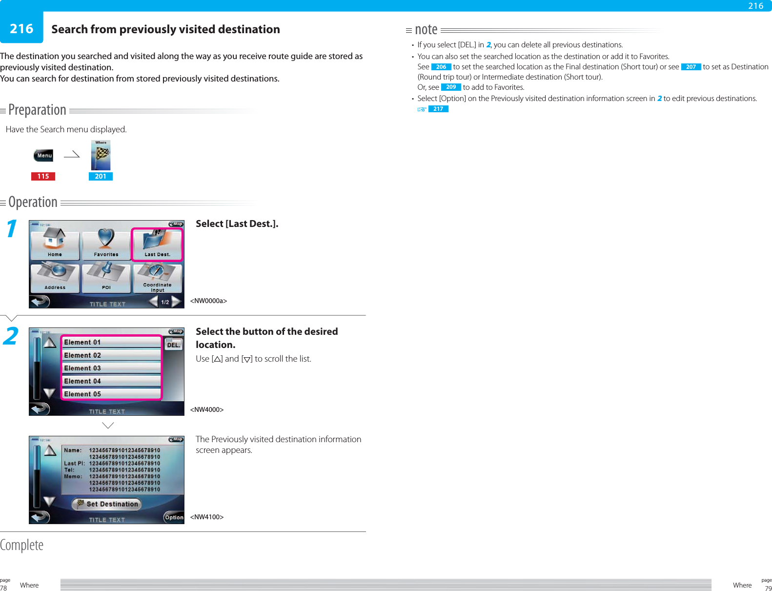 78page Where 79pageWhere216216PreparationHave the Search menu displayed.115 201Operation1Select [Last Dest.].2Select the button of the desired location.Use [ ] and [ ] to scroll the list.The Previously visited destination information screen appears.CompleteSearch from previously visited destinationThe destination you searched and visited along the way as you receive route guide are stored as previously visited destination.You can search for destination from stored previously visited destinations.note•  If you select [DEL.] in 2, you can delete all previous destinations.•  You can also set the searched location as the destination or add it to Favorites.See  206  to set the searched location as the Final destination (Short tour) or see  207  to set as Destination (Round trip tour) or Intermediate destination (Short tour).Or, see  209  to add to Favorites.•  Select [Option] on the Previously visited destination information screen in 2 to edit previous destinations. 217&lt;NW0000a&gt;&lt;NW4100&gt;&lt;NW4000&gt;