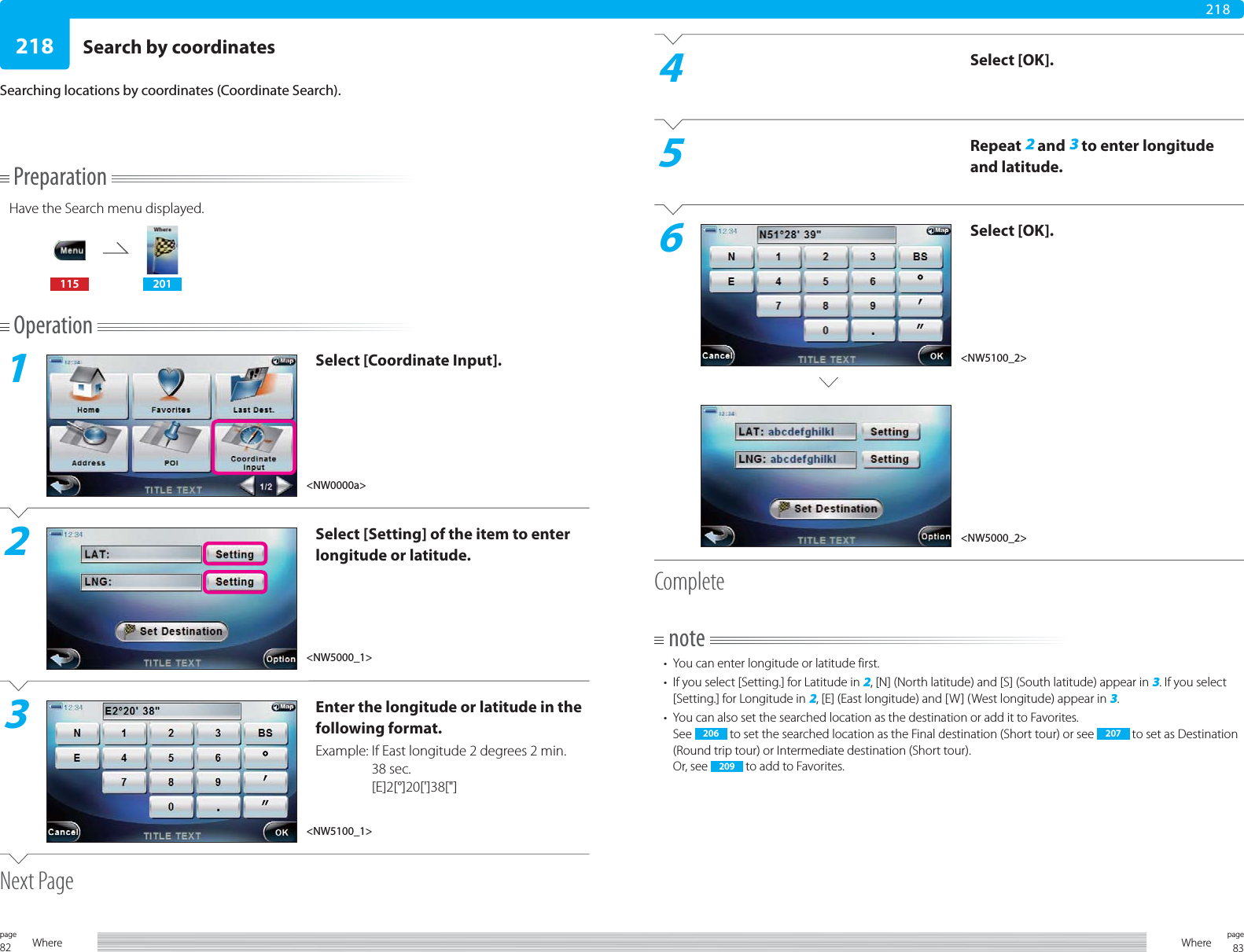 82page Where 83pageWhere218218PreparationHave the Search menu displayed.115 201Operation1Select [Coordinate Input].2Select [Setting] of the item to enter longitude or latitude.3Enter the longitude or latitude in the following format.Example:  If East longitude 2 degrees 2 min. 38 sec.[E]2[°]20[&apos;]38[&quot;]Next PageSearch by coordinatesSearching locations by coordinates (Coordinate Search).4Select [OK].5Repeat 2 and 3 to enter longitude and latitude.6Select [OK].Completenote•  You can enter longitude or latitude first.•  If you select [Setting.] for Latitude in 2, [N] (North latitude) and [S] (South latitude) appear in 3. If you select [Setting.] for Longitude in 2, [E] (East longitude) and [W] (West longitude) appear in 3.•  You can also set the searched location as the destination or add it to Favorites.See  206  to set the searched location as the Final destination (Short tour) or see  207  to set as Destination (Round trip tour) or Intermediate destination (Short tour).Or, see  209  to add to Favorites.&lt;NW0000a&gt;&lt;NW5000_1&gt;&lt;NW5100_1&gt;&lt;NW5100_2&gt;&lt;NW5000_2&gt;