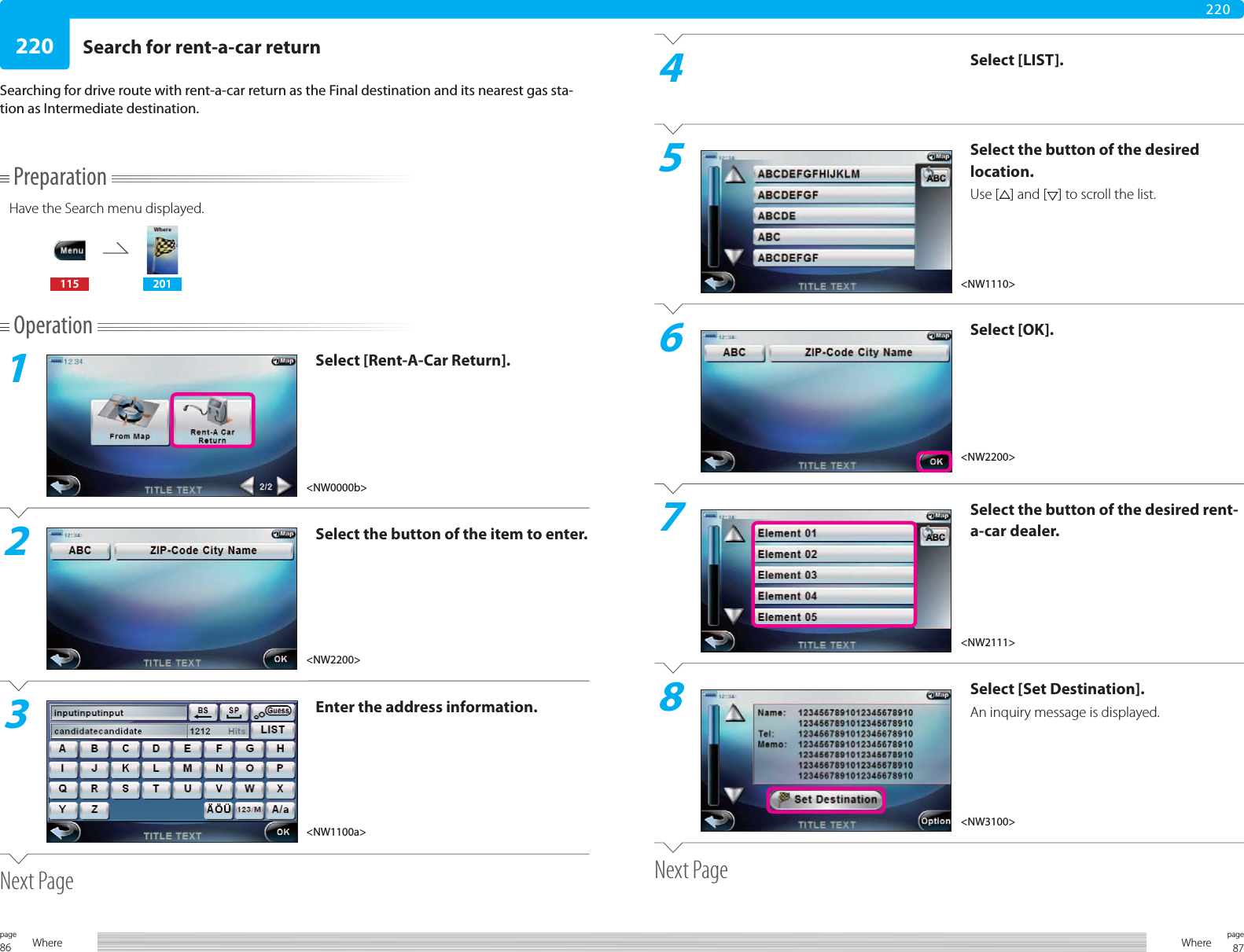 86page Where 87pageWhere220220PreparationHave the Search menu displayed.115 201Operation1Select [Rent-A-Car Return].2Select the button of the item to enter.3Enter the address information.Next PageSearch for rent-a-car returnSearching for drive route with rent-a-car return as the Final destination and its nearest gas sta-tion as Intermediate destination.4Select [LIST].5Select the button of the desired location.Use [ ] and [ ] to scroll the list.6Select [OK].7Select the button of the desired rent-a-car dealer.8Select [Set Destination].An inquiry message is displayed.Next Page&lt;NW0000b&gt;&lt;NW2200&gt;&lt;NW1100a&gt;&lt;NW2200&gt;&lt;NW2111&gt;&lt;NW1110&gt;&lt;NW3100&gt;