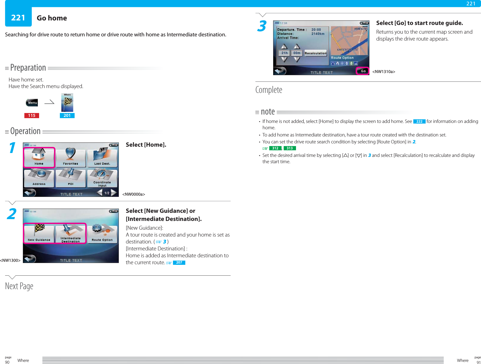 90page Where 91pageWhere221221PreparationHave home set.Have the Search menu displayed.115 201Operation1Select [Home].2Select [New Guidance] or [Intermediate Destination].[New Guidance]: A tour route is created and your home is set as destination. (   3 )[Intermediate Destination] :Home is added as Intermediate destination to the current route.   207Next PageGo homeSearching for drive route to return home or drive route with home as Intermediate destination.3Select [Go] to start route guide.Returns you to the current map screen and displays the drive route appears.Completenote•  If home is not added, select [Home] to display the screen to add home. See  222  for information on adding home.•  To add home as Intermediate destination, have a tour route created with the destination set.•  You can set the drive route search condition by selecting [Route Option] in 2.  312 ,  313•  Set the desired arrival time by selecting [ ] or [ ] in 3 and select [Recalculation] to recalculate and display the start time.&lt;NW0000a&gt;&lt;NW1300&gt;&lt;NW1310a&gt;