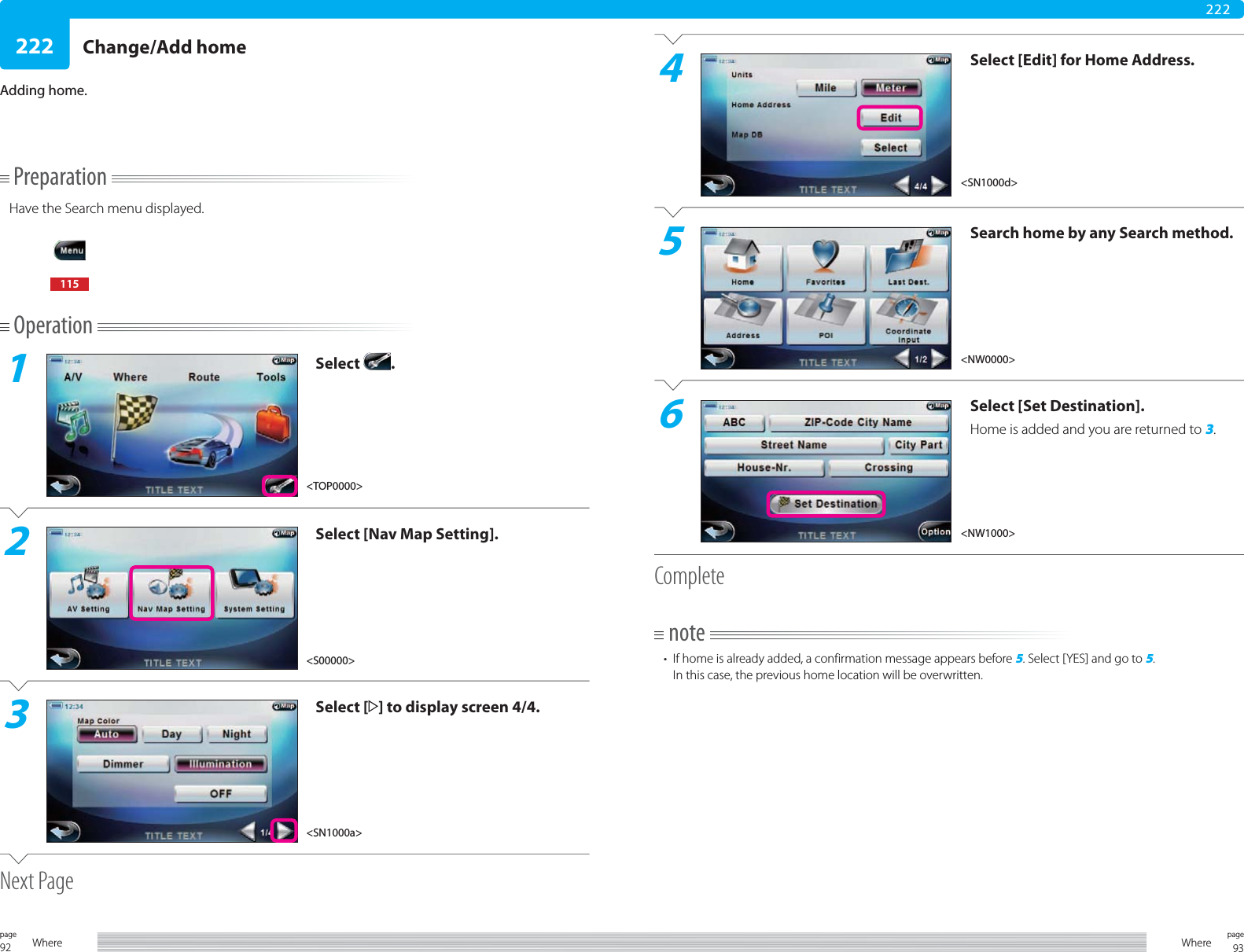 92page Where 93pageWhere222222Change/Add homePreparationHave the Search menu displayed.115Operation1Select  .2Select [Nav Map Setting].3Select [ ] to display screen 4/4.Next PageAdding home.4Select [Edit] for Home Address.5Search home by any Search method.6Select [Set Destination].Home is added and you are returned to 3.Completenote•  If home is already added, a confirmation message appears before 5. Select [YES] and go to 5.In this case, the previous home location will be overwritten.&lt;S00000&gt;&lt;SN1000a&gt;&lt;SN1000d&gt;&lt;NW0000&gt;&lt;NW1000&gt;&lt;TOP0000&gt;