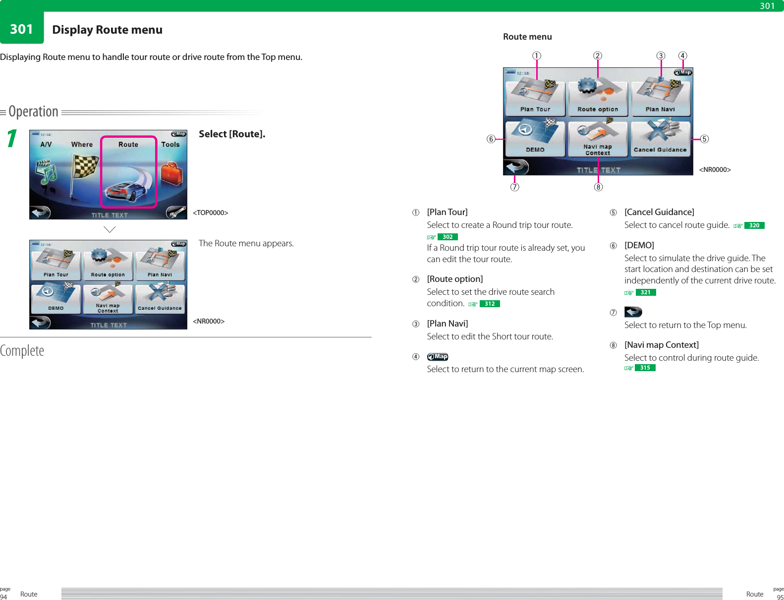 94page Route30195pageRoute301Operation1Select [Route].The Route menu appears.CompleteDisplaying Route menu to handle tour route or drive route from the Top menu.1 [Plan Tour]Select to create a Round trip tour route. 302If a Round trip tour route is already set, you can edit the tour route. 2 [Route option]Select to set the drive route search condition.    3123 [Plan Navi]Select to edit the Short tour route.4 Select to return to the current map screen.5 [Cancel Guidance]Select to cancel route guide.    3206 [DEMO]Select to simulate the drive guide. The start location and destination can be set independently of the current drive route.  3217 Select to return to the Top menu.8  [Navi map Context]Select to control during route guide. 315&lt;NR0000&gt;&lt;NR0000&gt;&lt;TOP0000&gt;Route menu71526438Display Route menu