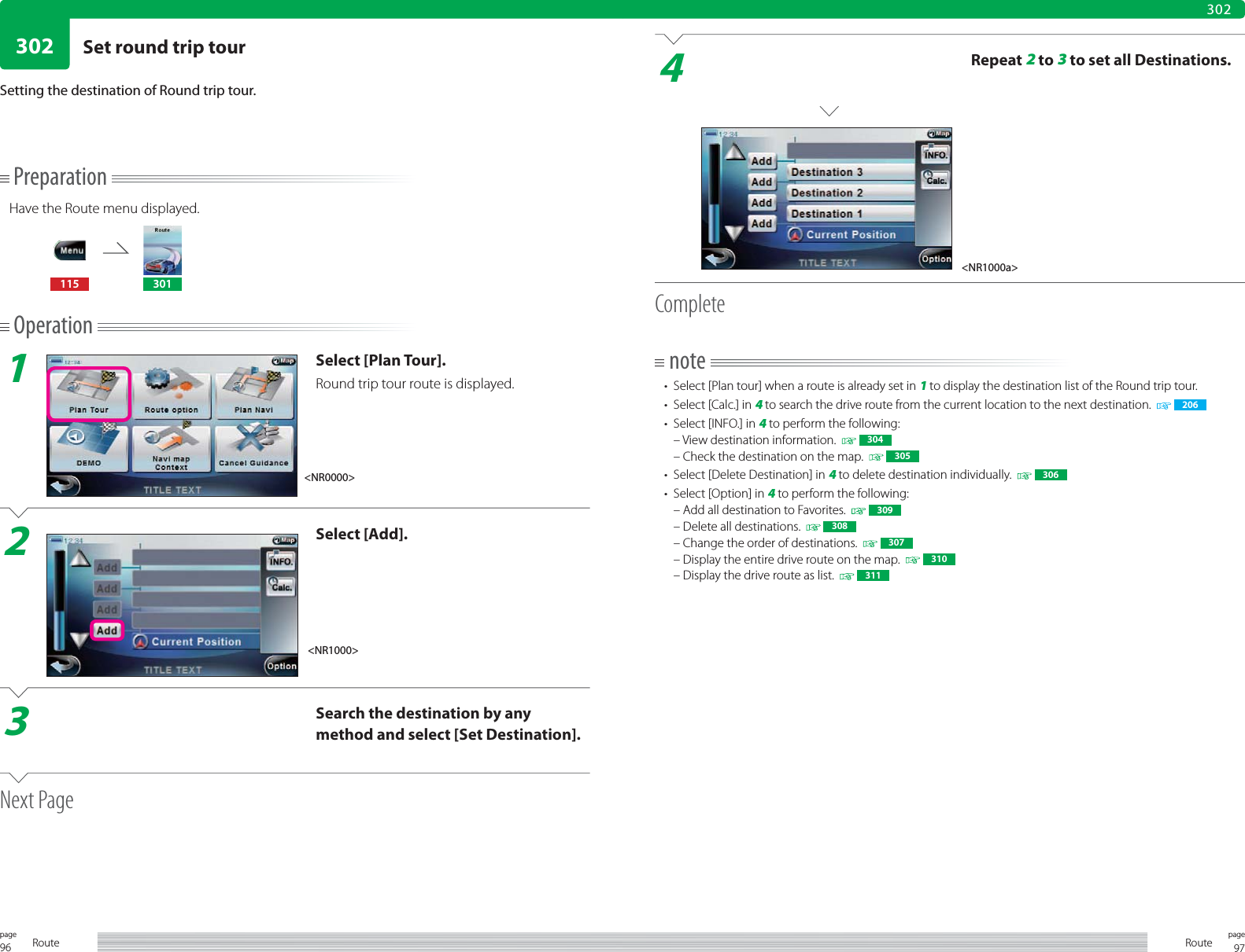96page Route 97pageRoute302302Setting the destination of Round trip tour.4Repeat 2 to 3 to set all Destinations.Completenote•  Select [Plan tour] when a route is already set in 1 to display the destination list of the Round trip tour.•  Select [Calc.] in 4 to search the drive route from the current location to the next destination.     206•  Select [INFO.] in 4 to perform the following:– View destination information.    304– Check the destination on the map.     305•  Select [Delete Destination] in 4 to delete destination individually.     306•  Select [Option] in 4 to perform the following:– Add all destination to Favorites.    309– Delete all destinations.     308– Change the order of destinations.     307– Display the entire drive route on the map.     310– Display the drive route as list.     311PreparationHave the Route menu displayed.115 301Operation1Select [Plan Tour].Round trip tour route is displayed.2Select [Add].3Search the destination by any method and select [Set Destination].Next Page&lt;NR0000&gt;&lt;NR1000&gt;&lt;NR1000a&gt;Set round trip tour