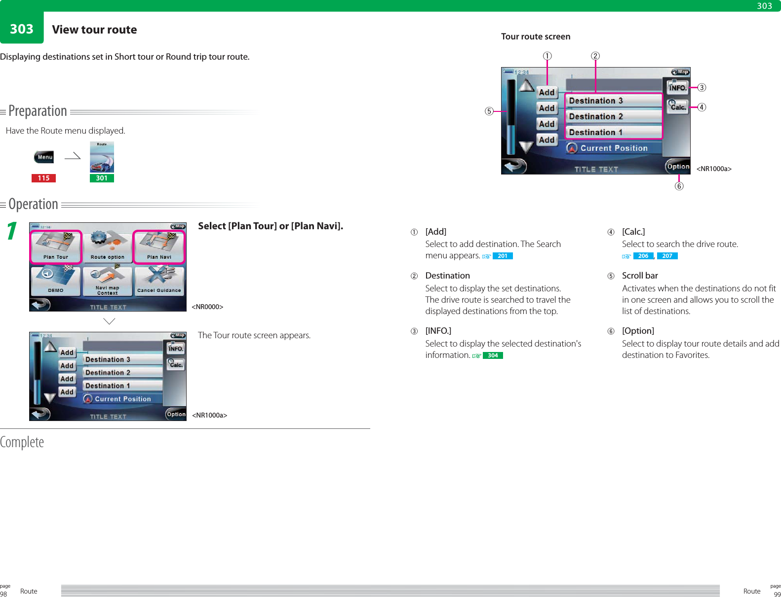 98page Route 99pageRoute303303PreparationHave the Route menu displayed.115 301Operation1Select [Plan Tour] or [Plan Navi].The Tour route screen appears.CompleteDisplaying destinations set in Short tour or Round trip tour route.1 [Add]Select to add destination. The Search menu appears.   2012 DestinationSelect to display the set destinations.The drive route is searched to travel the displayed destinations from the top.3 [INFO.]Select to display the selected destination&apos;s information.   3044 [Calc.]Select to search the drive route. 206 ,  2075 Scroll barActivates when the destinations do not fit in one screen and allows you to scroll the list of destinations.6 [Option]Select to display tour route details and add destination to Favorites. Tour route screen&lt;NR1000a&gt;&lt;NR1000a&gt;&lt;NR0000&gt;132546View tour route