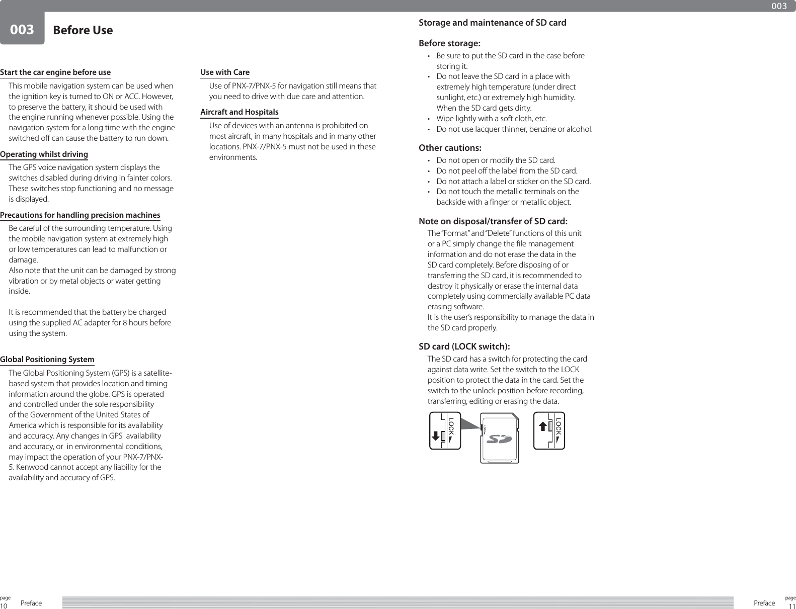 10page Preface 11pagePreface003003Before UseStart the car engine before useThis mobile navigation system can be used when the ignition key is turned to ON or ACC. However, to preserve the battery, it should be used with the engine running whenever possible. Using the navigation system for a long time with the engine switched off can cause the battery to run down.Operating whilst drivingThe GPS voice navigation system displays the switches disabled during driving in fainter colors. These switches stop functioning and no message is displayed.Precautions for handling precision machinesBe careful of the surrounding temperature. Using the mobile navigation system at extremely high or low temperatures can lead to malfunction or damage.Also note that the unit can be damaged by strong vibration or by metal objects or water getting inside.It is recommended that the battery be charged using the supplied AC adapter for 8 hours before using the system.Global Positioning SystemThe Global Positioning System (GPS) is a satellite-based system that provides location and timing information around the globe. GPS is operated and controlled under the sole responsibility of the Government of the United States of America which is responsible for its availability and accuracy. Any changes in GPS  availability and accuracy, or  in environmental conditions, may impact the operation of your PNX-7/PNX-5. Kenwood cannot accept any liability for the availability and accuracy of GPS.Use with CareUse of PNX-7/PNX-5 for navigation still means that you need to drive with due care and attention.Aircraft and HospitalsUse of devices with an antenna is prohibited on most aircraft, in many hospitals and in many other locations. PNX-7/PNX-5 must not be used in these environments.Storage and maintenance of SD cardBefore storage:•  Be sure to put the SD card in the case before storing it.•  Do not leave the SD card in a place with extremely high temperature (under direct sunlight, etc.) or extremely high humidity.  When the SD card gets dirty.•  Wipe lightly with a soft cloth, etc.•  Do not use lacquer thinner, benzine or alcohol.Other cautions:•  Do not open or modify the SD card.•  Do not peel off the label from the SD card.•  Do not attach a label or sticker on the SD card.•  Do not touch the metallic terminals on the backside with a finger or metallic object.Note on disposal/transfer of SD card:The “Format” and “Delete” functions of this unit or a PC simply change the file management information and do not erase the data in the SD card completely. Before disposing of or transferring the SD card, it is recommended to destroy it physically or erase the internal data completely using commercially available PC data erasing software.It is the user’s responsibility to manage the data in the SD card properly.SD card (LOCK switch):The SD card has a switch for protecting the card against data write. Set the switch to the LOCK position to protect the data in the card. Set the switch to the unlock position before recording, transferring, editing or erasing the data.