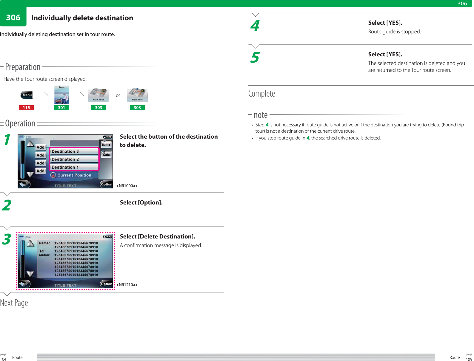 104page Route 105pageRoute306306PreparationHave the Tour route screen displayed.or115 301 303 303Operation1Select the button of the destination to delete.2Select [Option].3Select [Delete Destination].A confirmation message is displayed.Next PageIndividually deleting destination set in tour route.4Select [YES].Route guide is stopped.5Select [YES].The selected destination is deleted and you are returned to the Tour route screen.Completenote• Step 4 is not necessary if route guide is not active or if the destination you are trying to delete (Round trip tour) is not a destination of the current drive route.•  If you stop route guide in 4, the searched drive route is deleted.&lt;NR1000a&gt;&lt;NR1210a&gt;Individually delete destination