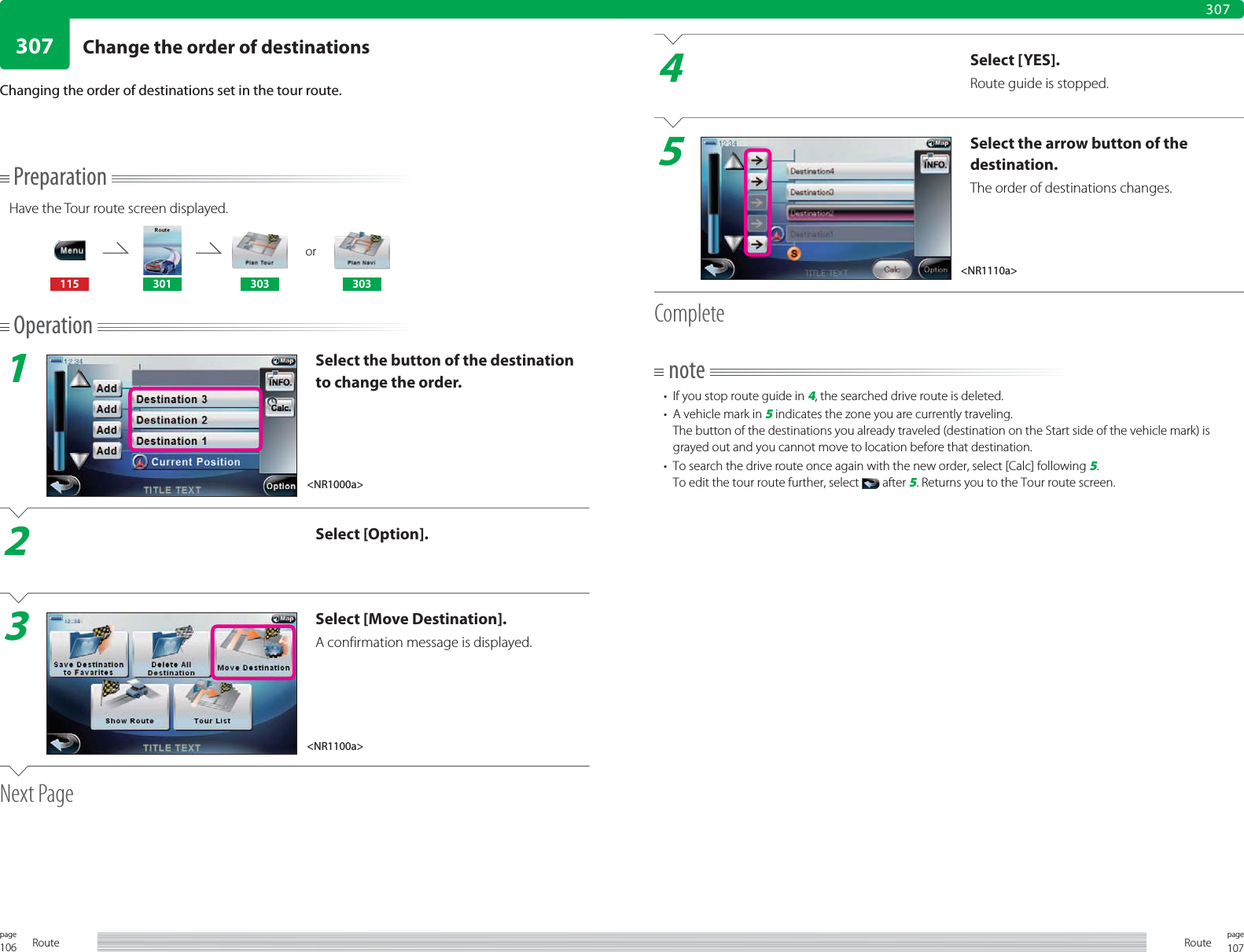106page Route 107pageRoute307307PreparationHave the Tour route screen displayed.or115 301 303 303Operation1Select the button of the destination to change the order.2Select [Option].3Select [Move Destination].A confirmation message is displayed.Next PageChanging the order of destinations set in the tour route.4Select [YES].Route guide is stopped.5Select the arrow button of the destination.The order of destinations changes.Completenote•  If you stop route guide in 4, the searched drive route is deleted.•  A vehicle mark in 5 indicates the zone you are currently traveling.The button of the destinations you already traveled (destination on the Start side of the vehicle mark) is grayed out and you cannot move to location before that destination.•  To search the drive route once again with the new order, select [Calc] following 5.To edit the tour route further, select   after 5. Returns you to the Tour route screen.&lt;NR1000a&gt;&lt;NR1110a&gt;&lt;NR1100a&gt;Change the order of destinations