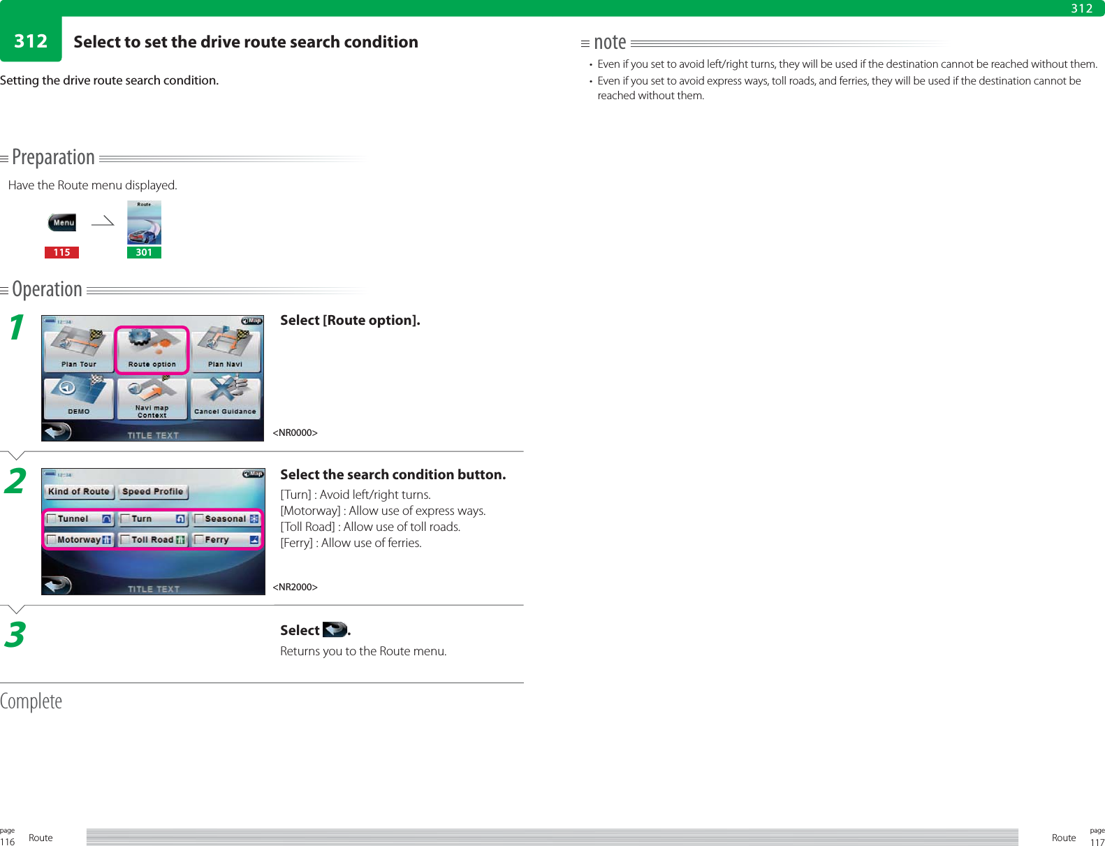 116page Route 117pageRoute312312PreparationHave the Route menu displayed.115 301Operation1Select [Route option].2Select the search condition button.[Turn] : Avoid left/right turns.[Motorway] : Allow use of express ways.[Toll Road] : Allow use of toll roads.[Ferry] : Allow use of ferries.3Select  .Returns you to the Route menu.CompleteSetting the drive route search condition.note•  Even if you set to avoid left/right turns, they will be used if the destination cannot be reached without them.•  Even if you set to avoid express ways, toll roads, and ferries, they will be used if the destination cannot be reached without them.&lt;NR0000&gt;&lt;NR2000&gt;Select to set the drive route search condition