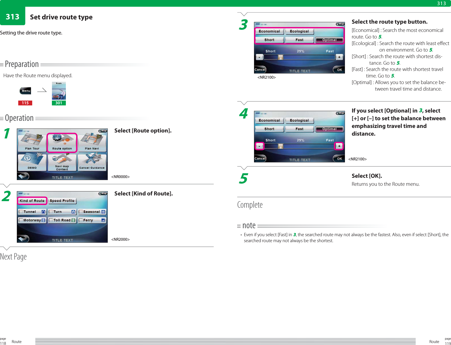 118page Route 119pageRoute313313PreparationHave the Route menu displayed.115 301Operation1Select [Route option].2Select [Kind of Route].Next PageSetting the drive route type.3Select the route type button.[Economical] : Search the most economical route. Go to 5.[Ecological] :  Search the route with least effect on environment. Go to 5.[Short] :  Search the route with shortest dis-tance. Go to 5.[Fast] :  Search the route with shortest travel time. Go to 5.[Optimal] :  Allows you to set the balance be-tween travel time and distance.4If you select [Optional] in 3, select [+] or [–] to set the balance between emphasizing travel time and distance.5Select [OK].Returns you to the Route menu.Completenote•  Even if you select [Fast] in 3, the searched route may not always be the fastest. Also, even if select [Short], the searched route may not always be the shortest.&lt;NR0000&gt;&lt;NR2100&gt;&lt;NR2000&gt;&lt;NR2100&gt;Set drive route type