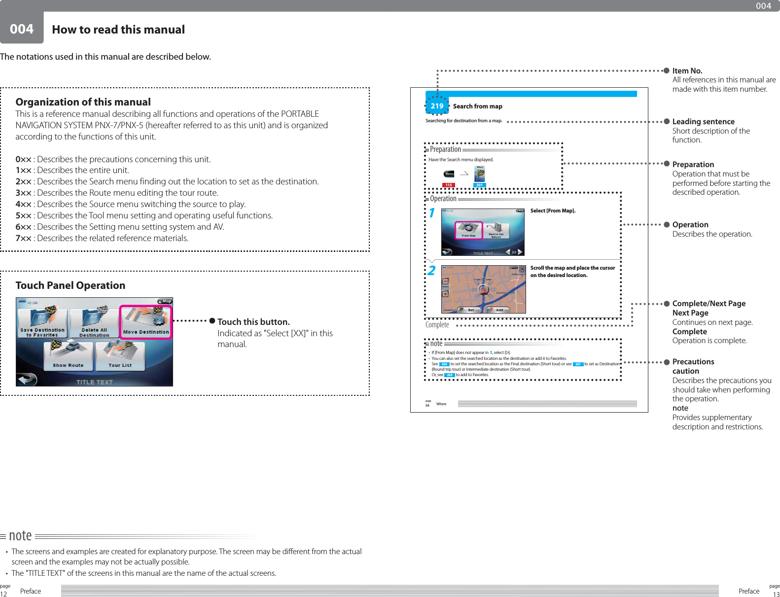 12page Preface 13pagePreface004004How to read this manualnote•  The screens and examples are created for explanatory purpose. The screen may be different from the actual screen and the examples may not be actually possible.•  The &quot;TITLE TEXT&quot; of the screens in this manual are the name of the actual screens.The notations used in this manual are described below.84page Where219PreparationHave the Search menu displayed.115 201Operation1Select [From Map].2Scroll the map and place the cursor on the desired location.Completenote•  If [From Map] does not appear in 1, select [ ].•  You can also set the searched location as the destination or add it to Favorites.See  206  to set the searched location as the Final destination (Short tour) or see  207  to set as Destination (Round trip tour) or Intermediate destination (Short tour).Or, see  209  to add to Favorites.Search from mapSearching for destination from a map. Leading sentenceShort description of the function. Item No.All references in this manual are made with this item number.PreparationOperation that must be performed before starting the described operation.Complete/Next PageNext PageContinues on next page.CompleteOperation is complete.PrecautionscautionDescribes the precautions you should take when performing the operation.noteProvides supplementary description and restrictions.Organization of this manualThis is a reference manual describing all functions and operations of the PORTABLE NAVIGATION SYSTEM PNX-7/PNX-5 (hereafter referred to as this unit) and is organized according to the functions of this unit. 0×× : Describes the precautions concerning this unit.1×× : Describes the entire unit.2×× : Describes the Search menu finding out the location to set as the destination.3×× : Describes the Route menu editing the tour route.4×× : Describes the Source menu switching the source to play.5×× : Describes the Tool menu setting and operating useful functions.6×× : Describes the Setting menu setting system and AV.7×× : Describes the related reference materials. Touch Panel OperationTouch this button.Indicated as &quot;Select [XX]&quot; in this manual.OperationDescribes the operation.