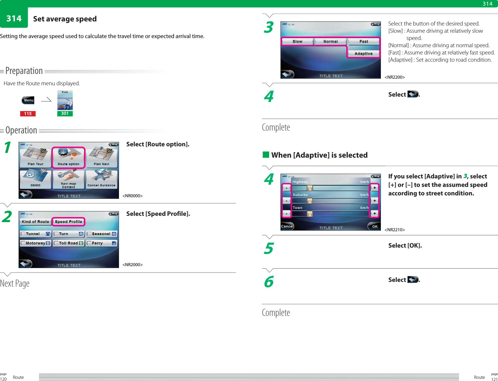 120page Route 121pageRoute314314PreparationHave the Route menu displayed.115 301Operation1Select [Route option].2Select [Speed Profile].Next PageSetting the average speed used to calculate the travel time or expected arrival time.3Select the button of the desired speed.[Slow] :  Assume driving at relatively slow speed.[Normal] : Assume driving at normal speed.[Fast] :  Assume driving at relatively fast speed.[Adaptive] :  Set according to road condition.4Select  .Complete■ When [Adaptive] is selected4If you select [Adaptive] in 3, select [+] or [–] to set the assumed speed according to street condition.5Select [OK].6Select  .Complete&lt;NR0000&gt;&lt;NR2000&gt;&lt;NR2200&gt;&lt;NR2210&gt;Set average speed