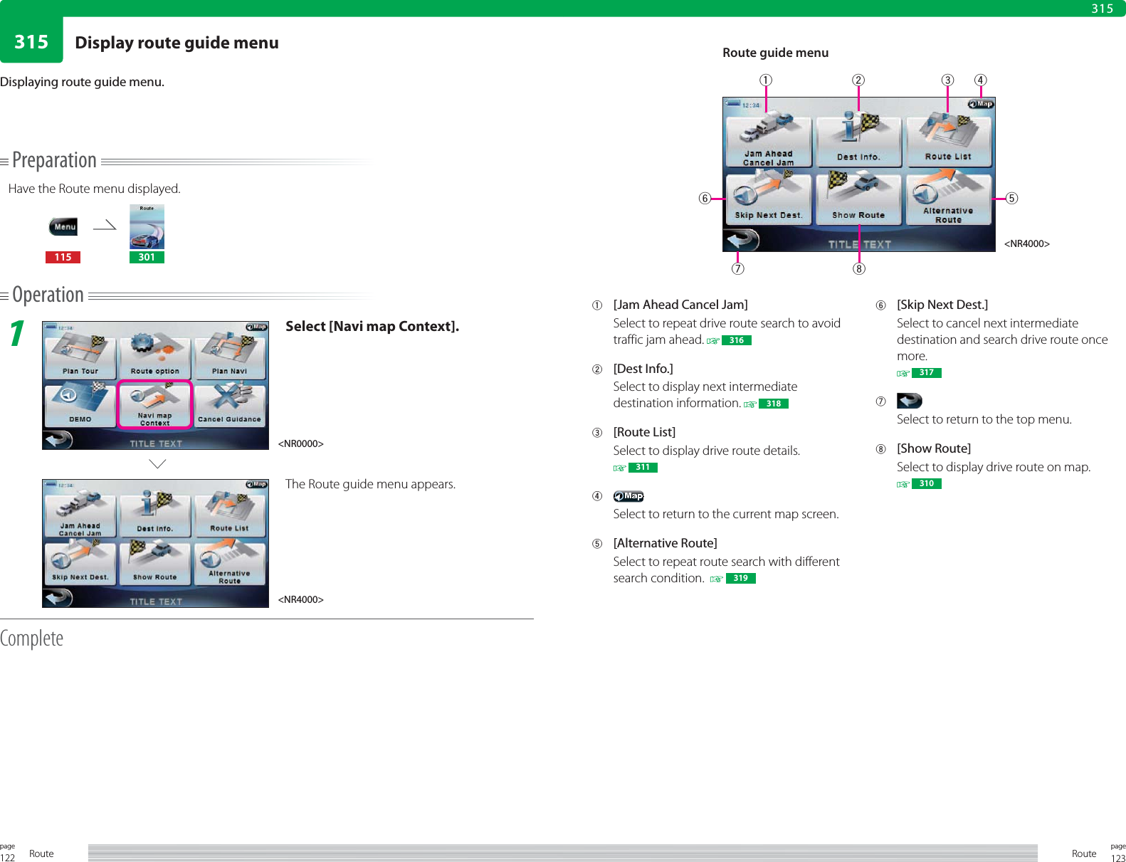 122page Route 123pageRoute315315PreparationHave the Route menu displayed.115 301Operation1Select [Navi map Context].The Route guide menu appears.CompleteDisplaying route guide menu.1  [Jam Ahead Cancel Jam]Select to repeat drive route search to avoid traffic jam ahead.   3162 [Dest Info.]Select to display next intermediate destination information.   3183 [Route List]Select to display drive route details. 3114 Select to return to the current map screen.5 [Alternative Route]Select to repeat route search with different search condition.    3196  [Skip Next Dest.]Select to cancel next intermediate destination and search drive route once more. 3177 Select to return to the top menu.8 [Show Route]Select to display drive route on map. 310Route guide menu&lt;NR4000&gt;&lt;NR0000&gt;&lt;NR4000&gt;1 26573 48Display route guide menu