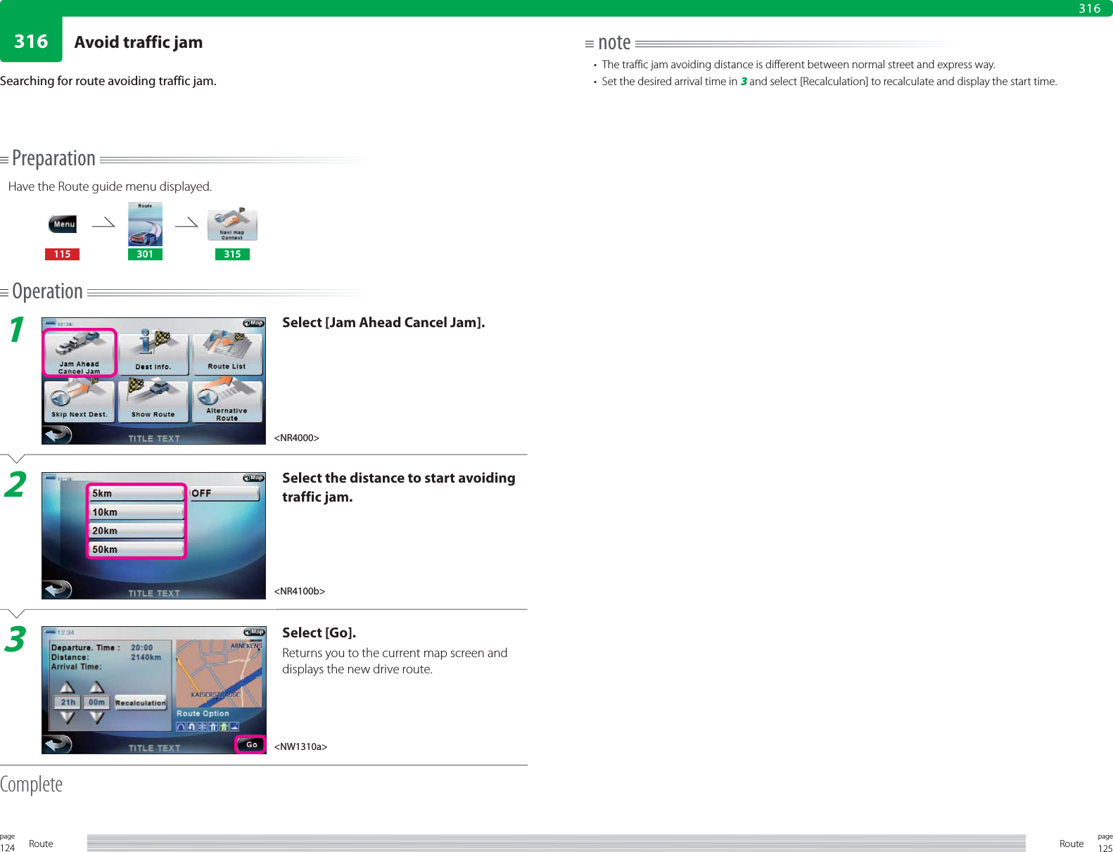 124page Route 125pageRoute316316PreparationHave the Route guide menu displayed.115 301 315Operation1Select [Jam Ahead Cancel Jam].2Select the distance to start avoiding traffic jam.3Select [Go].Returns you to the current map screen and displays the new drive route.CompleteSearching for route avoiding traffic jam.note•  The traffic jam avoiding distance is different between normal street and express way.•  Set the desired arrival time in 3 and select [Recalculation] to recalculate and display the start time.&lt;NR4000&gt;&lt;NR4100b&gt;&lt;NW1310a&gt;Avoid traffic jam