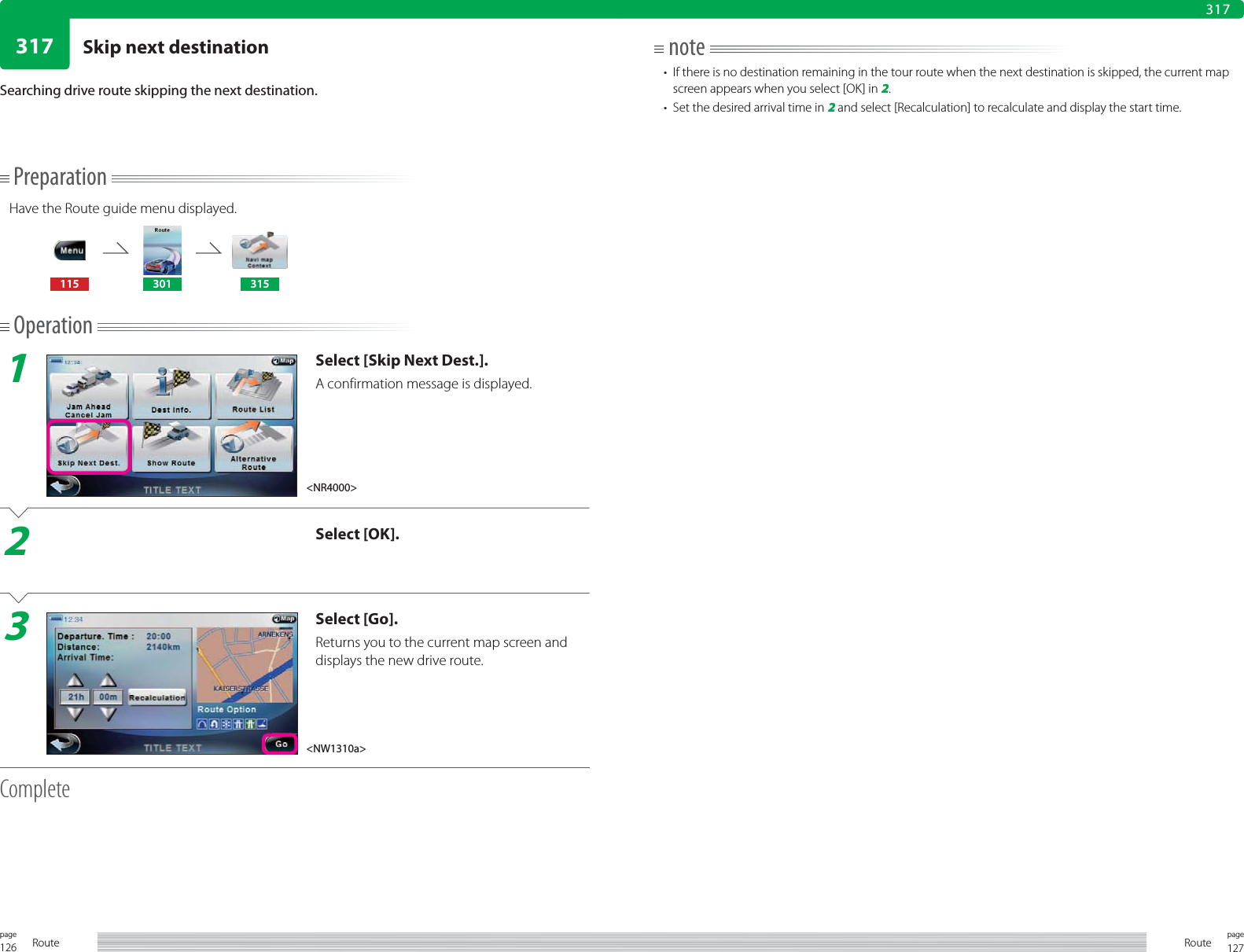 126page Route 127pageRoute317317PreparationHave the Route guide menu displayed.115 301 315Operation1Select [Skip Next Dest.].A confirmation message is displayed.2Select [OK].3Select [Go].Returns you to the current map screen and displays the new drive route.CompleteSearching drive route skipping the next destination.note•  If there is no destination remaining in the tour route when the next destination is skipped, the current map screen appears when you select [OK] in 2.•  Set the desired arrival time in 2 and select [Recalculation] to recalculate and display the start time.&lt;NR4000&gt;&lt;NW1310a&gt;Skip next destination