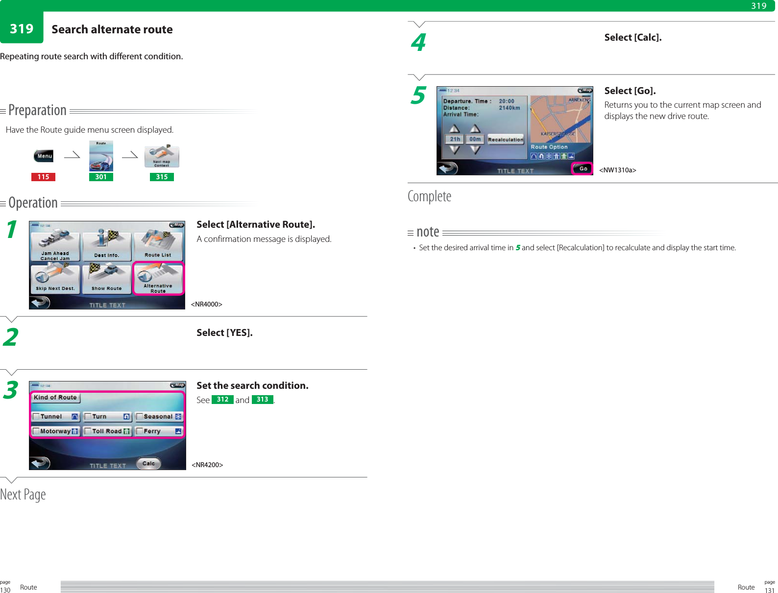 130page Route 131pageRoute319319PreparationHave the Route guide menu screen displayed.115 301 315Operation1Select [Alternative Route].A confirmation message is displayed.2Select [YES].3Set the search condition.See  312  and  313 .Next PageRepeating route search with different condition.4Select [Calc].5Select [Go].Returns you to the current map screen and displays the new drive route.Completenote•  Set the desired arrival time in 5 and select [Recalculation] to recalculate and display the start time.&lt;NR4000&gt;&lt;NW1310a&gt;&lt;NR4200&gt;Search alternate route