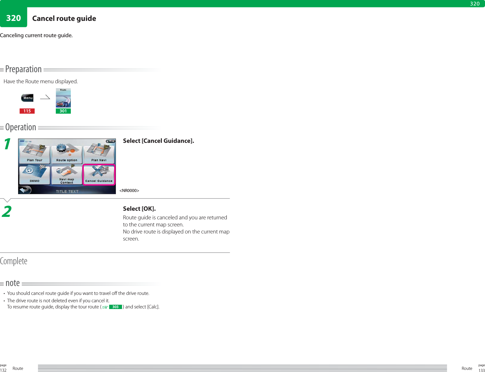 132page Route 133pageRoute320320PreparationHave the Route menu displayed.115 301Operation1Select [Cancel Guidance].2Select [OK].Route guide is canceled and you are returned to the current map screen.No drive route is displayed on the current map screen.Completenote•  You should cancel route guide if you want to travel off the drive route.•  The drive route is not deleted even if you cancel it.To resume route guide, display the tour route (   303  ) and select [Calc].Canceling current route guide.&lt;NR0000&gt;Cancel route guide