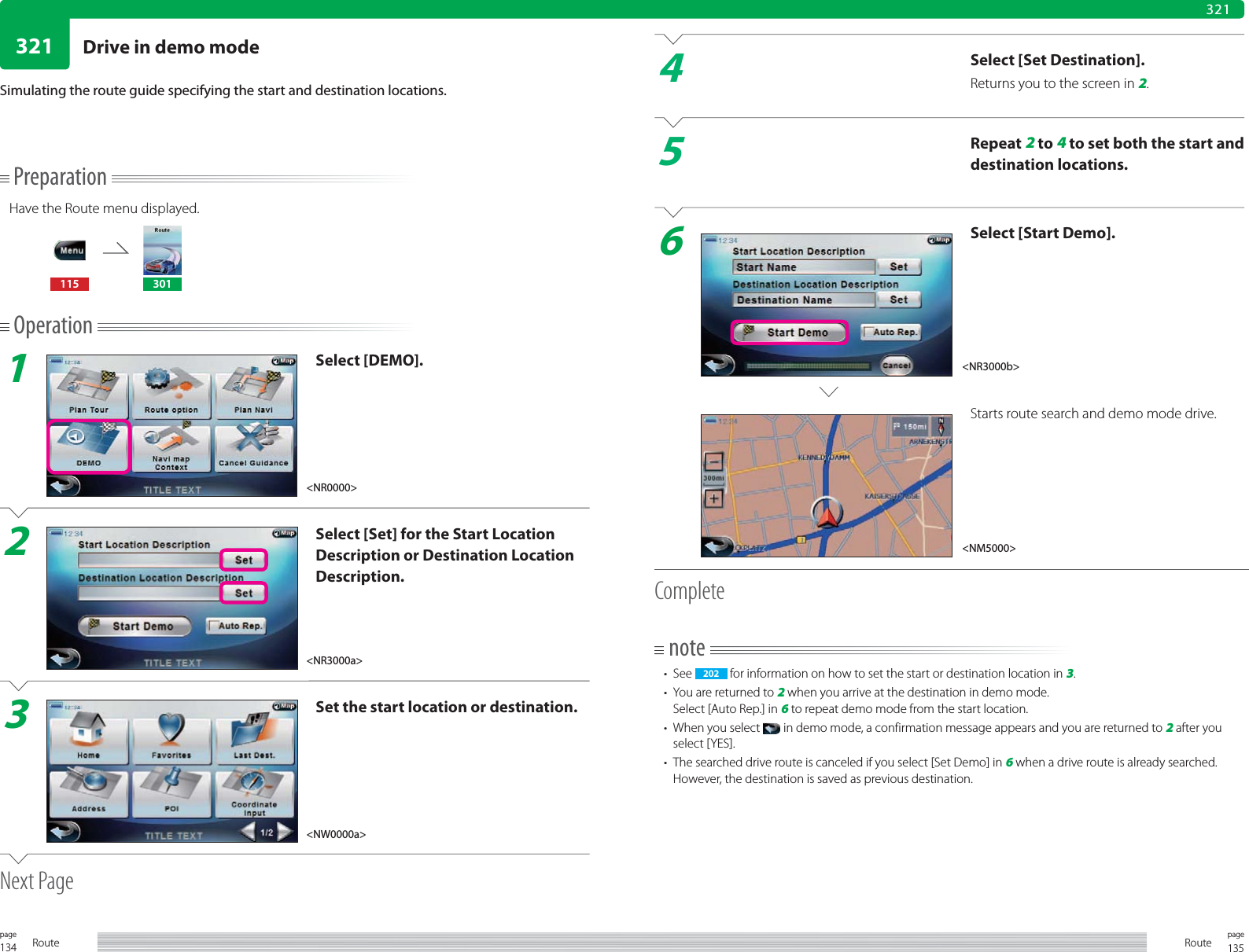 134page Route 135pageRoute321321PreparationHave the Route menu displayed.115 301Operation1Select [DEMO].2Select [Set] for the Start Location Description or Destination Location Description.3Set the start location or destination.Next PageSimulating the route guide specifying the start and destination locations.4Select [Set Destination].Returns you to the screen in 2.5Repeat 2 to 4 to set both the start and destination locations.6Select [Start Demo].Starts route search and demo mode drive.Completenote• See  202  for information on how to set the start or destination location in 3.•  You are returned to 2 when you arrive at the destination in demo mode.Select [Auto Rep.] in 6 to repeat demo mode from the start location.•  When you select   in demo mode, a confirmation message appears and you are returned to 2 after you select [YES].•  The searched drive route is canceled if you select [Set Demo] in 6 when a drive route is already searched. However, the destination is saved as previous destination. &lt;NM5000&gt;&lt;NR0000&gt;&lt;NR3000b&gt;&lt;NR3000a&gt;&lt;NW0000a&gt;Drive in demo mode