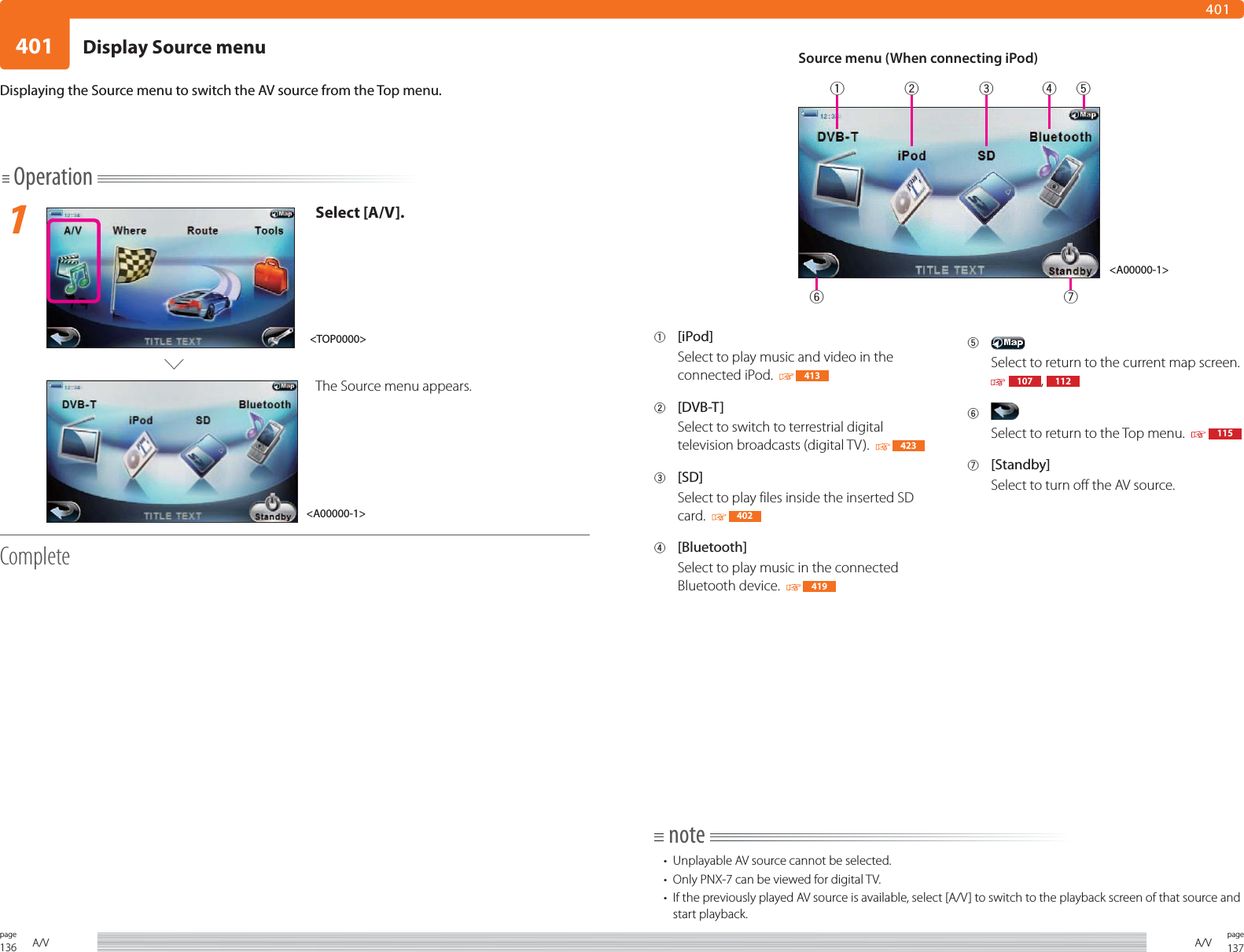 136page A/V401137pageA/V401Operation1Select [A/V].The Source menu appears.CompleteDisplaying the Source menu to switch the AV source from the Top menu.1 [iPod]Select to play music and video in the connected iPod.    4132 [DVB-T]Select to switch to terrestrial digital television broadcasts (digital TV).    4233 [SD]Select to play files inside the inserted SD card.    4024 [Bluetooth]Select to play music in the connected Bluetooth device.    4195 Select to return to the current map screen.  107 ,  1126 Select to return to the Top menu.     1157 [Standby]Select to turn off the AV source.note•  Unplayable AV source cannot be selected.•  Only PNX-7 can be viewed for digital TV. •  If the previously played AV source is available, select [A/V] to switch to the playback screen of that source and start playback.&lt;A00000-1&gt;&lt;TOP0000&gt;Source menu (When connecting iPod)&lt;A00000-1&gt;Display Source menu1234567