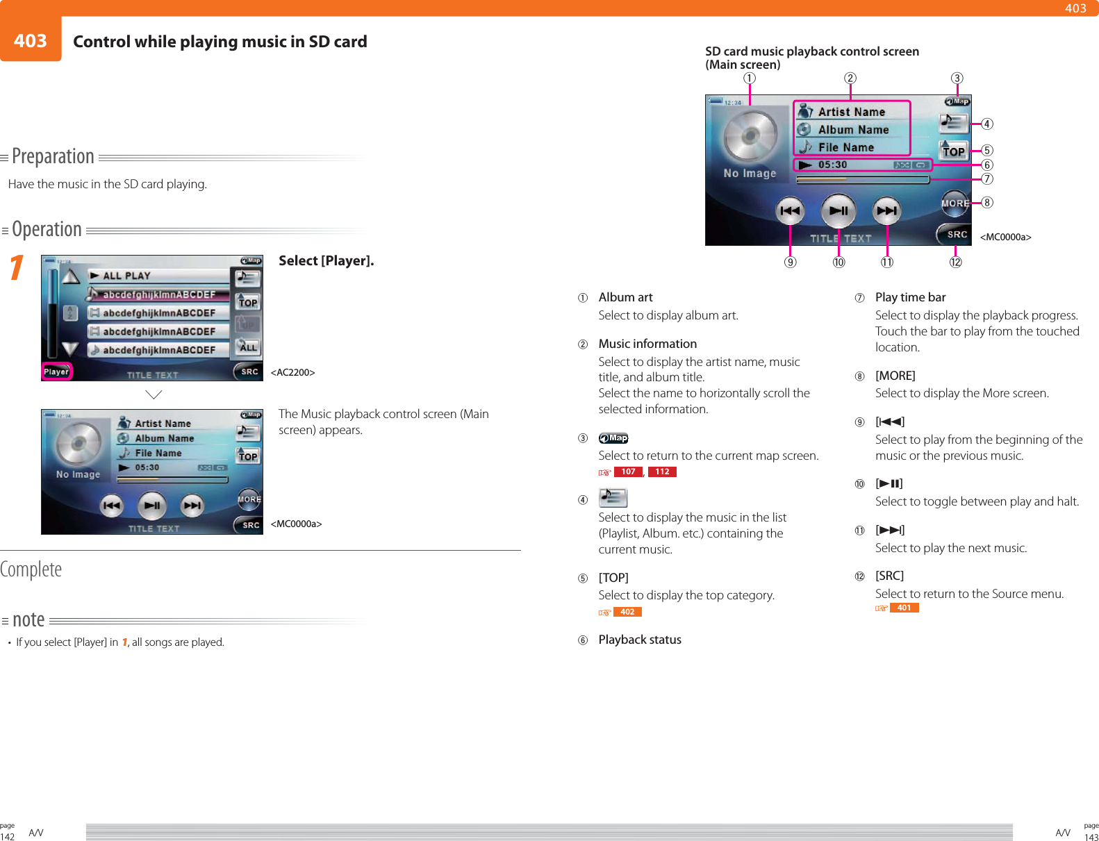 142page A/V 143pageA/V4034031 Album artSelect to display album art.2 Music informationSelect to display the artist name, music title, and album title.Select the name to horizontally scroll the selected information.3 Select to return to the current map screen.  107 ,  1124 Select to display the music in the list (Playlist, Album. etc.) containing the current music. 5 [TOP]Select to display the top category. 4026 Playback status7  Play time barSelect to display the playback progress.Touch the bar to play from the touched location.8 [MORE]Select to display the More screen. 9 [4]Select to play from the beginning of the music or the previous music.0 [38]Select to toggle between play and halt.- [¢]Select to play the next music.= [SRC]Select to return to the Source menu. 401PreparationHave the music in the SD card playing.Operation1Select [Player].The Music playback control screen (Main screen) appears. Completenote•  If you select [Player] in 1, all songs are played.SD card music playback control screen(Main screen)&lt;MC0000a&gt;&lt;MC0000a&gt;&lt;AC2200&gt;49=21 3580 -67Control while playing music in SD card