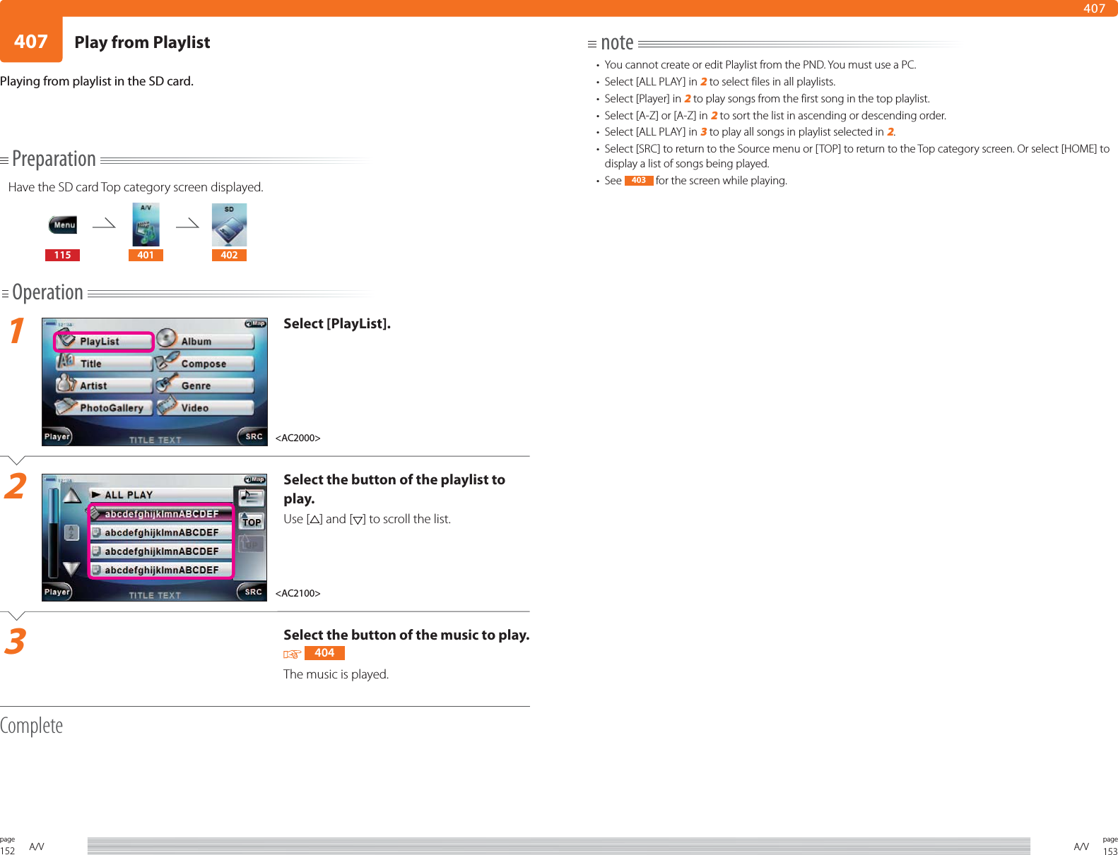152page A/V 153pageA/V407407PreparationHave the SD card Top category screen displayed.115 401 402Operation1Select [PlayList].2Select the button of the playlist to play.Use [ ] and [ ] to scroll the list.3Select the button of the music to play.  404The music is played. CompletePlaying from playlist in the SD card.note•  You cannot create or edit Playlist from the PND. You must use a PC. •  Select [ALL PLAY] in 2 to select files in all playlists. •  Select [Player] in 2 to play songs from the first song in the top playlist. •  Select [A-Z] or [A-Z] in 2 to sort the list in ascending or descending order.•  Select [ALL PLAY] in 3 to play all songs in playlist selected in 2.•  Select [SRC] to return to the Source menu or [TOP] to return to the Top category screen. Or select [HOME] to display a list of songs being played.• See  403  for the screen while playing.&lt;AC2100&gt;&lt;AC2000&gt;Play from Playlist