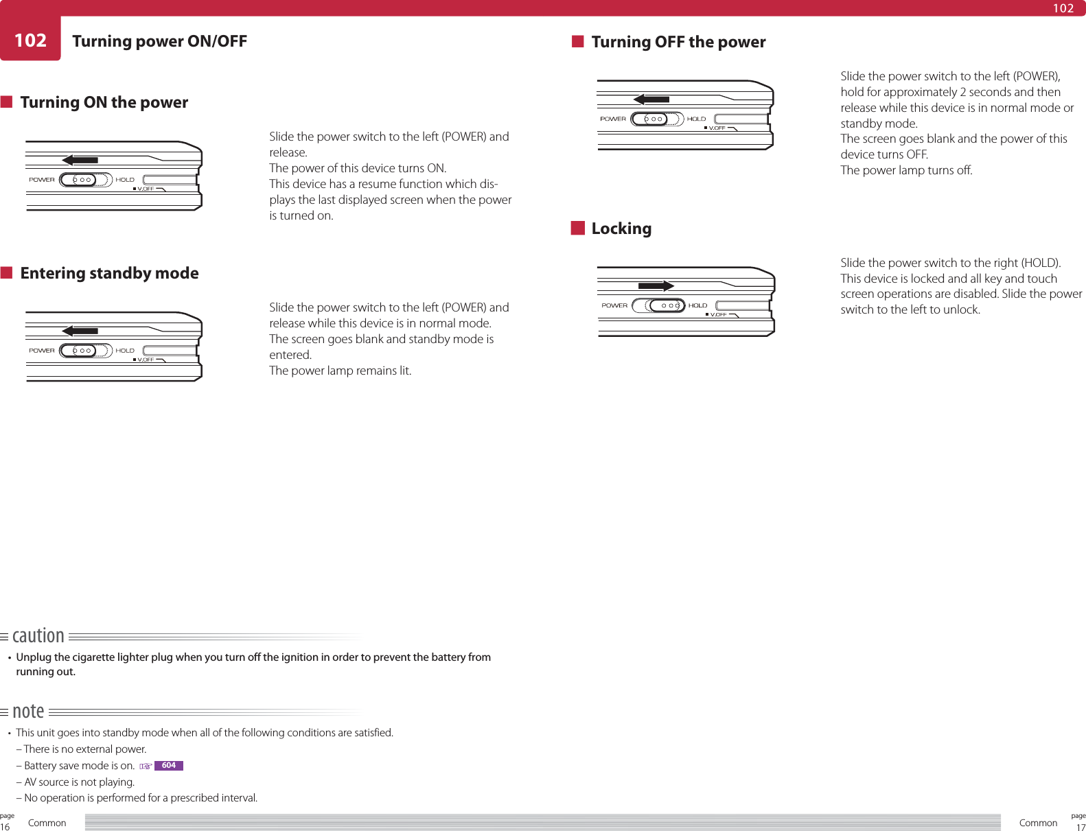 16page Common 17pageCommon102102Turning power ON/OFF■  Turning ON the powerSlide the power switch to the left (POWER) and release.The power of this device turns ON.This device has a resume function which dis-plays the last displayed screen when the power is turned on.■  Entering standby modeSlide the power switch to the left (POWER) and release while this device is in normal mode.The screen goes blank and standby mode is entered.The power lamp remains lit.■  Turning OFF the powerSlide the power switch to the left (POWER), hold for approximately 2 seconds and then release while this device is in normal mode or standby mode.The screen goes blank and the power of this device turns OFF.The power lamp turns off.■ LockingSlide the power switch to the right (HOLD).This device is locked and all key and touch screen operations are disabled. Slide the power switch to the left to unlock.caution•  Unplug the cigarette lighter plug when you turn off the ignition in order to prevent the battery from running out.note•  This unit goes into standby mode when all of the following conditions are satisfied.  – There is no external power.  – Battery save mode is on.    604  – AV source is not playing.  – No operation is performed for a prescribed interval.