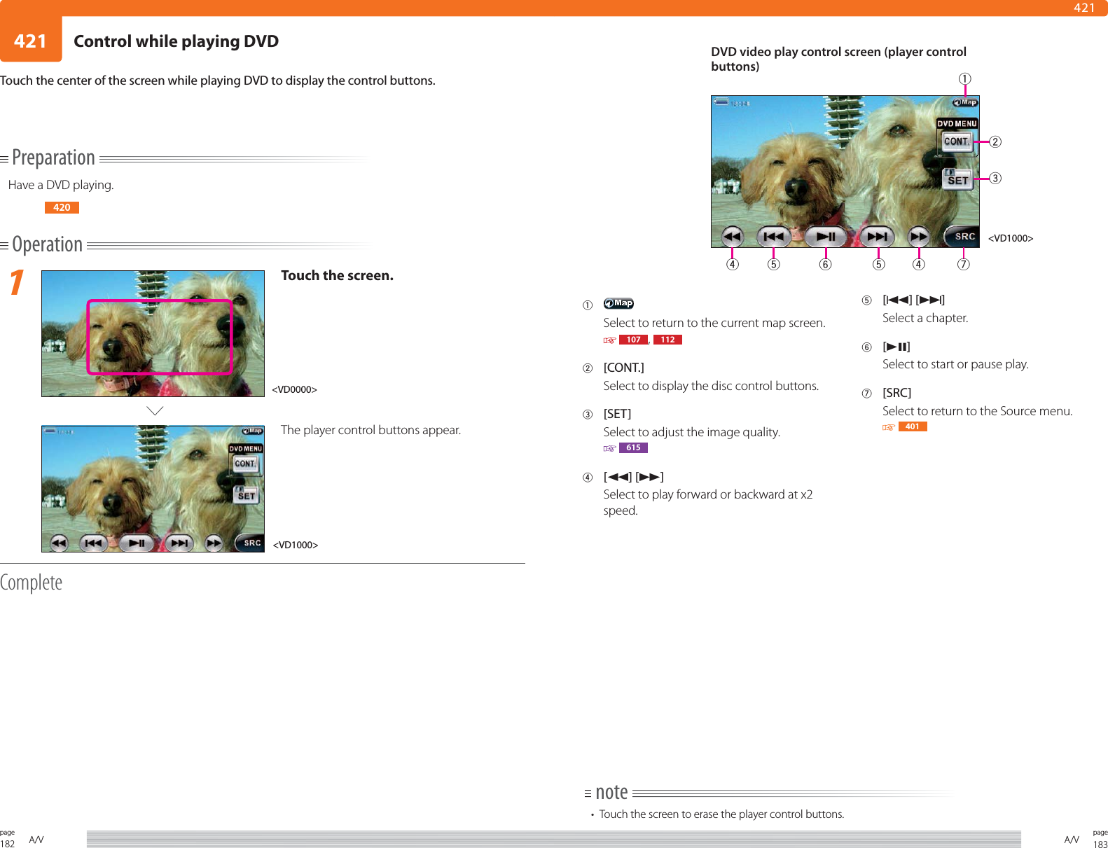 182page A/V 183pageA/V421421PreparationHave a DVD playing.420Operation1Touch the screen.The player control buttons appear.CompleteTouch the center of the screen while playing DVD to display the control buttons.1 Select to return to the current map screen.  107 ,  1122 [CONT.]Select to display the disc control buttons.3 [SET]Select to adjust the image quality. 6154 [1] [¡]Select to play forward or backward at x2 speed.5 [4] [¢]Select a chapter.6 [38]Select to start or pause play.7 [SRC]Select to return to the Source menu. 401note•  Touch the screen to erase the player control buttons.&lt;VD1000&gt;&lt;VD0000&gt;DVD video play control screen (player control buttons)&lt;VD1000&gt;2345 6 54 71Control while playing DVD
