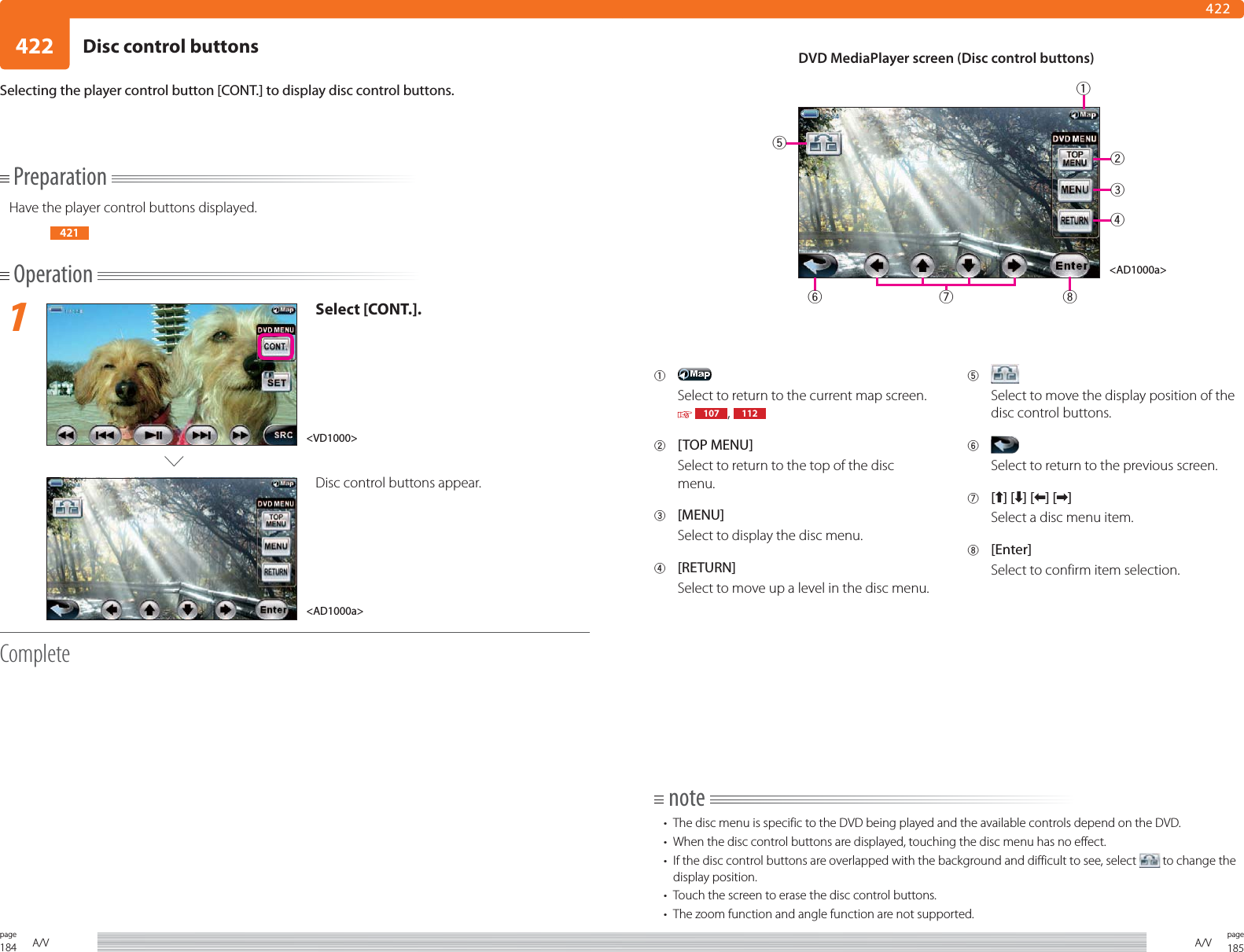 184page A/V 185pageA/V422422PreparationHave the player control buttons displayed.421Operation1Select [CONT.].Disc control buttons appear.CompleteSelecting the player control button [CONT.] to display disc control buttons.1 Select to return to the current map screen.  107 ,  1122 [TOP MENU]Select to return to the top of the disc menu.3 [MENU]Select to display the disc menu.4 [RETURN]Select to move up a level in the disc menu.5 Select to move the display position of the disc control buttons.6 Select to return to the previous screen.7 [] [ ] [ ] [ ]Select a disc menu item.8 [Enter]Select to confirm item selection.note•  The disc menu is specific to the DVD being played and the available controls depend on the DVD.•  When the disc control buttons are displayed, touching the disc menu has no effect.•  If the disc control buttons are overlapped with the background and difficult to see, select   to change the display position.•  Touch the screen to erase the disc control buttons.•  The zoom function and angle function are not supported.DVD MediaPlayer screen (Disc control buttons)&lt;AD1000a&gt;&lt;AD1000a&gt;&lt;VD1000&gt;23681457Disc control buttons