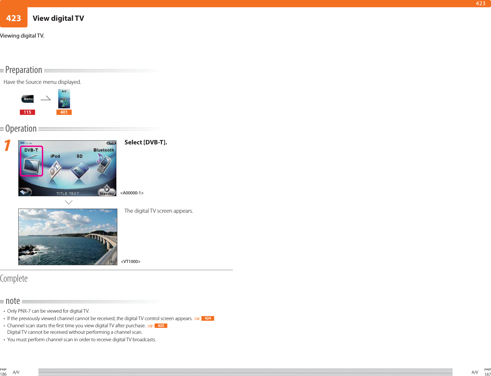 186page A/V 187pageA/V423423PreparationHave the Source menu displayed.115 401Operation1Select [DVB-T].The digital TV screen appears.Completenote•  Only PNX-7 can be viewed for digital TV. •  If the previously viewed channel cannot be received, the digital TV control screen appears.    424•  Channel scan starts the first time you view digital TV after purchase.     425Digital TV cannot be received without performing a channel scan.•  You must perform channel scan in order to receive digital TV broadcasts.Viewing digital TV.&lt;VT1000&gt;&lt;A00000-1&gt;View digital TV
