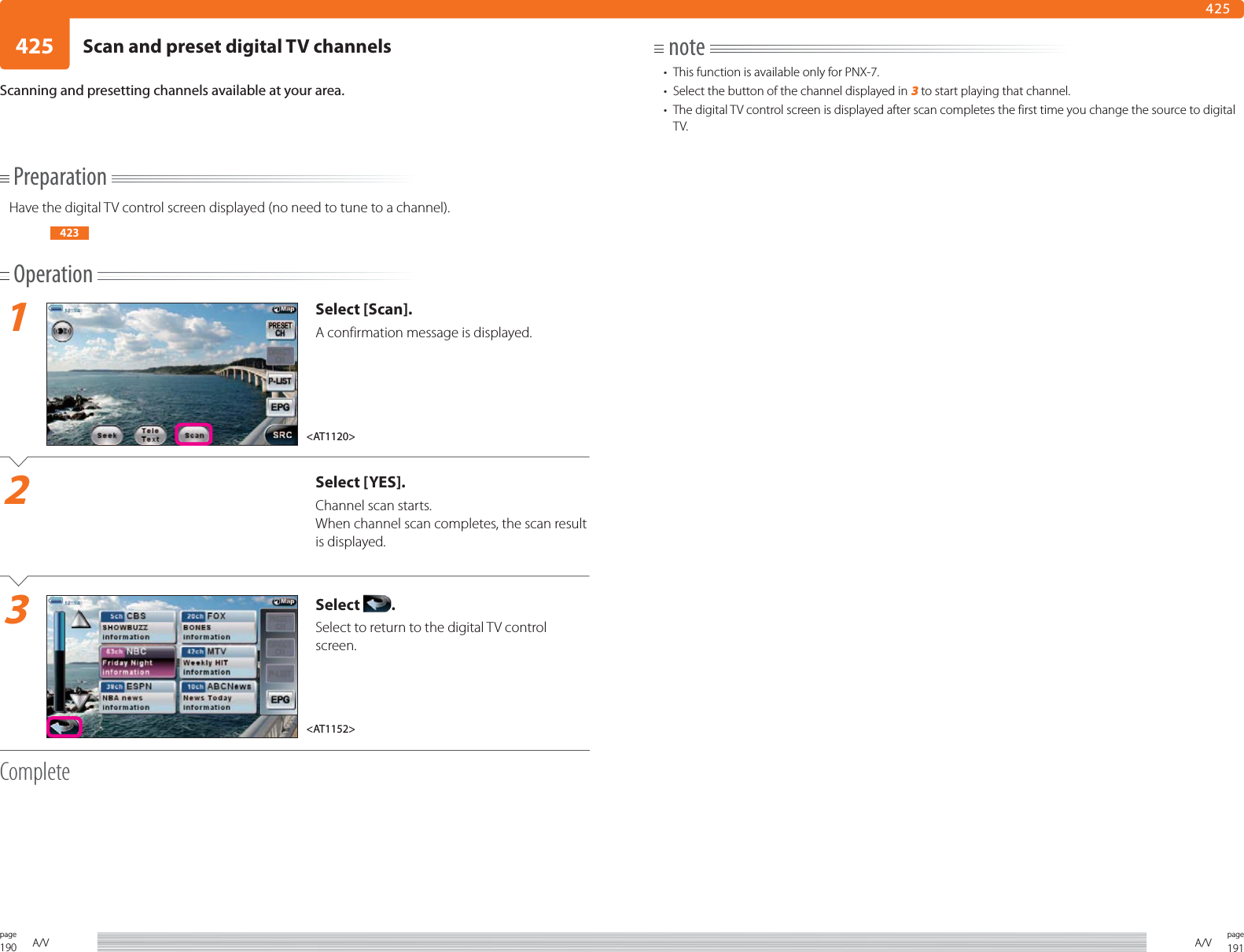 190page A/V 191pageA/V425425PreparationHave the digital TV control screen displayed (no need to tune to a channel).423Operation1Select [Scan].A confirmation message is displayed.2Select [YES].Channel scan starts.When channel scan completes, the scan result is displayed.3Select  .Select to return to the digital TV control screen. CompleteScanning and presetting channels available at your area.note•  This function is available only for PNX-7.•  Select the button of the channel displayed in 3 to start playing that channel.•  The digital TV control screen is displayed after scan completes the first time you change the source to digital TV.&lt;AT1120&gt;&lt;AT1152&gt;Scan and preset digital TV channels